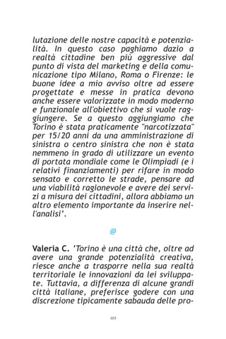 lutazione delle nostre capacità e potenzia-
lità. In questo caso paghiamo dazio a
realtà cittadine ben più aggressive dal
punto di vista del marketing e della comu-
nicazione tipo Milano, Roma o Firenze: le
buone idee a mio avviso oltre ad essere
progettate e messe in pratica devono
anche essere valorizzate in modo moderno
e funzionale all'obiettivo che si vuole rag-
giungere. Se a questo aggiungiamo che
Torino è stata praticamente "narcotizzata"
per 15/20 anni da una amministrazione di
sinistra o centro sinistra che non è stata
nemmeno in grado di utilizzare un evento
di portata mondiale come le Olimpiadi (e i
relativi finanziamenti) per rifare in modo
sensato e corretto le strade, pensare ad
una viabilità ragionevole e avere dei servi-
zi a misura dei cittadini, allora abbiamo un
altro elemento importante da inserire nel-
l'analisi’.

                     @

Valeria C. ‘Torino è una città che, oltre ad
avere una grande potenzialità creativa,
riesce anche a trasporre nella sua realtà
territoriale le innovazioni da lei sviluppa-
te. Tuttavia, a differenza di alcune grandi
città italiane, preferisce godere con una
discrezione tipicamente sabauda delle pro-
                     103
 