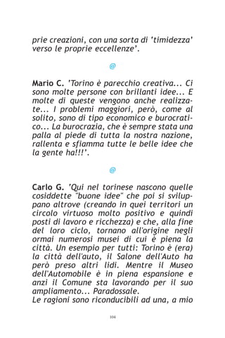 prie creazioni, con una sorta di ‘timidezza’
verso le proprie eccellenze’.

                     @

Mario C. ‘Torino è parecchio creativa... Ci
sono molte persone con brillanti idee... E
molte di queste vengono anche realizza-
te... I problemi maggiori, però, come al
solito, sono di tipo economico e burocrati-
co... La burocrazia, che è sempre stata una
palla al piede di tutta la nostra nazione,
rallenta e sfiamma tutte le belle idee che
la gente ha!!!’.

                     @

Carlo G. ‘Qui nel torinese nascono quelle
cosiddette "buone idee" che poi si svilup-
pano altrove (creando in quei territori un
circolo virtuoso molto positivo e quindi
posti di lavoro e ricchezza) e che, alla fine
del loro ciclo, tornano all'origine negli
ormai numerosi musei di cui è piena la
città. Un esempio per tutti: Torino è (era)
la città dell'auto, il Salone dell'Auto ha
però preso altri lidi. Mentre il Museo
dell'Automobile è in piena espansione e
anzi il Comune sta lavorando per il suo
ampliamento... Paradossale.
Le ragioni sono riconducibili ad una, a mio
                     104
 