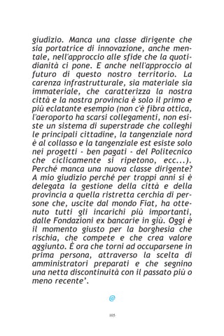 giudizio. Manca una classe dirigente che
sia portatrice di innovazione, anche men-
tale, nell'approccio alle sfide che la quoti-
dianità ci pone. E anche nell'approccio al
futuro di questo nostro territorio. La
carenza infrastrutturale, sia materiale sia
immateriale, che caratterizza la nostra
città e la nostra provincia è solo il primo e
più eclatante esempio (non c'è fibra ottica,
l'aeroporto ha scarsi collegamenti, non esi-
ste un sistema di superstrade che colleghi
le principali cittadine, la tangenziale nord
è al collasso e la tangenziale est esiste solo
nei progetti - ben pagati - del Politecnico
che ciclicamente si ripetono, ecc...).
Perché manca una nuova classe dirigente?
A mio giudizio perché per troppi anni si è
delegata la gestione della città e della
provincia a quella ristretta cerchia di per-
sone che, uscite dal mondo Fiat, ha otte-
nuto tutti gli incarichi più importanti,
dalle Fondazioni ex bancarie in giù. Oggi è
il momento giusto per la borghesia che
rischia, che compete e che crea valore
aggiunto. È ora che torni ad occuparsene in
prima persona, attraverso la scelta di
amministratori preparati e che segnino
una netta discontinuità con il passato più o
meno recente’.

                      @
                      105
 
