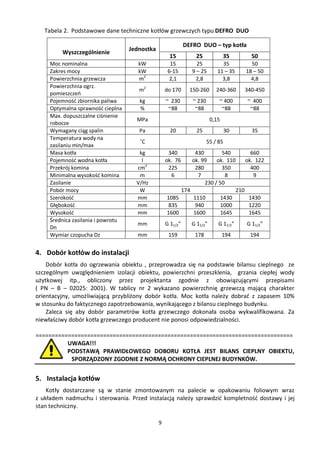 Tabela 2. Podstawowe dane techniczne kotłów grzewczych typu DEFRO DUO

                                                              DEFRO DUO – typ kotła
                                    Jednostka
         Wyszczególnienie
                                                      15          25             35       50
     Moc nominalna                     kW             15           25          35         50
     Zakres mocy                       kW            6-15        9 – 25      11 – 35    18 – 50
     Powierzchnia grzewcza             m2             2,1         2,8          3,8        4,8
     Powierzchnia ogrz.
                                       m2           do 170      150-260      240-360    340-450
     pomieszczeń
     Pojemność zbiornika paliwa        kg           ~ 230        ~ 230        ~ 400     ~ 400
     Optymalna sprawność cieplna       %             ~88          ~88          ~88       ~88
     Max. dopuszczalne ciśnienie
                                      MPa                                 0,15
     robocze
     Wymagany ciąg spalin              Pa             20          25               30     35
     Temperatura wody na
                                       ˚C                                55 / 85
     zasilaniu min/max
     Masa kotła                        kg            340      430         540       660
     Pojemność wodna kotła              l           ok. 76   ok. 99    ok. 110    ok. 122
     Przekrój komina                  cm2            225      280         350       400
     Minimalna wysokość komina         m              6        7           8         9
     Zasilanie                        V/Hz                        230 / 50
     Pobór mocy                        W                 174                  210
     Szerokość                        mm            1085     1110        1430      1430
     Głębokość                        mm             835      940        1000      1220
     Wysokość                         mm            1600     1600        1645      1645
     Średnica zasilania i powrotu
                                      mm            G 11/2”     G 11/2”       G 11/2”   G 11/2”
     Dn
     Wymiar czopucha Dz               mm             159          178            194     194


4. Dobór kotłów do instalacji
    Dobór kotła do ogrzewania obiektu , przeprowadza się na podstawie bilansu cieplnego ze
szczególnym uwzględnieniem izolacji obiektu, powierzchni przeszklenia, grzania ciepłej wody
użytkowej itp., obliczony przez projektanta zgodnie z obowiązującymi przepisami
( PN – B – 02025: 2001). W tablicy nr 2 wykazano powierzchnię grzewczą mającą charakter
orientacyjny, umożliwiającą przybliżony dobór kotła. Moc kotła należy dobrać z zapasem 10%
w stosunku do faktycznego zapotrzebowania, wynikającego z bilansu cieplnego budynku.
    Zaleca się aby dobór parametrów kotła grzewczego dokonała osoba wykwalifikowana. Za
niewłaściwy dobór kotła grzewczego producent nie ponosi odpowiedzialności.

================================================================================
          UWAGA!!!
          PODSTAWĄ PRAWIDŁOWEGO DOBORU KOTŁA JEST BILANS CIEPLNY OBIEKTU,
           SPORZĄDZONY ZGODNIE Z NORMĄ OCHRONY CIEPLNEJ BUDYNKÓW.


5. Instalacja kotłów
    Kotły dostarczane są w stanie zmontowanym na palecie w opakowaniu foliowym wraz
z układem nadmuchu i sterowania. Przed instalacją należy sprawdzić kompletność dostawy i jej
stan techniczny.

                                                9
 