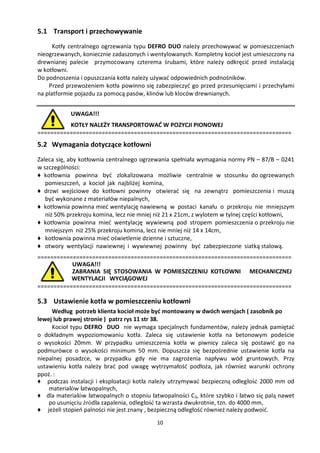 5.1 Transport i przechowywanie
      Kotły centralnego ogrzewania typu DEFRO DUO należy przechowywać w pomieszczeniach
nieogrzewanych, koniecznie zadaszonych i wentylowanych. Kompletny kocioł jest umieszczony na
drewnianej palecie przymocowany czterema śrubami, które należy odkręcić przed instalacją
w kotłowni.
Do podnoszenia i opuszczania kotła należy używać odpowiednich podnośników.
    Przed przewożeniem kotła powinno się zabezpieczyć go przed przesunięciami i przechyłami
na platformie pojazdu za pomocą pasów, klinów lub kloców drewnianych.


            UWAGA!!!
          KOTŁY NALEŻY TRANSPORTOWAĆ W POZYCJI PIONOWEJ
===============================================================================
5.2 Wymagania dotyczące kotłowni
Zaleca się, aby kotłownia centralnego ogrzewania spełniała wymagania normy PN – 87/B – 0241
w szczególności:
♦ kotłownia powinna być zlokalizowana możliwie centralnie w stosunku do ogrzewanych
   pomieszczeń, a kocioł jak najbliżej komina,
♦ drzwi wejściowe do kotłowni powinny otwierać się na zewnątrz pomieszczenia i muszą
   być wykonane z materiałów niepalnych,
♦ kotłownia powinna mieć wentylację nawiewną w postaci kanału o przekroju nie mniejszym
   niż 50% przekroju komina, lecz nie mniej niż 21 x 21cm, z wylotem w tylnej części kotłowni,
♦ kotłownia powinna mieć wentylację wywiewną pod stropem pomieszczenia o przekroju nie
   mniejszym niż 25% przekroju komina, lecz nie mniej niż 14 x 14cm,
♦ kotłownia powinna mieć oświetlenie dzienne i sztuczne,
♦ otwory wentylacji nawiewnej i wywiewnej powinny być zabezpieczone siatką stalową.
===============================================================================
           UWAGA!!!
           ZABRANIA SIĘ STOSOWANIA W POMIESZCZENIU KOTŁOWNI MECHANICZNEJ
           WENTYLACJI WYCIĄGOWEJ
===============================================================================

5.3 Ustawienie kotła w pomieszczeniu kotłowni
     Według potrzeb klienta kocioł może być montowany w dwóch wersjach ( zasobnik po
lewej lub prawej stronie ) patrz rys 11 str 38.
     Kocioł typu DEFRO DUO nie wymaga specjalnych fundamentów, należy jednak pamiętać
o dokładnym wypoziomowaniu kotła. Zaleca się ustawienie kotła na betonowym podeście
o wysokości 20mm. W przypadku umieszczenia kotła w piwnicy zaleca się postawić go na
podmurówce o wysokości minimum 50 mm. Dopuszcza się bezpośrednie ustawienie kotła na
niepalnej posadzce, w przypadku gdy nie ma zagrożenia napływu wód gruntowych. Przy
ustawieniu kotła należy brać pod uwagę wytrzymałość podłoża, jak również warunki ochrony
ppoż. :
♦ podczas instalacji i eksploatacji kotła należy utrzymywać bezpieczną odległość 2000 mm od
    materiałów łatwopalnych,
♦ dla materiałów łatwopalnych o stopniu łatwopalności C3, które szybko i łatwo się palą nawet
    po usunięciu źródła zapalenia, odległość ta wzrasta dwukrotnie, tzn. do 4000 mm,
♦ jeżeli stopień palności nie jest znany , bezpieczną odległość również należy podwoić.
                                           10
 