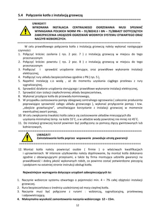5.4 Połączenie kotła z instalacją grzewczą
===========================================================
            UWAGA!!!
            WYKONANA INSTALACJA CENTRALNEGO OGRZEWANIA MUSI SPEŁNIAĆ
             WYMAGANIA POLSKICH NORM PN – 91/B02413 I BN – 71/886427 DOTYCZĄCYCH
             ZABEZPIECZENIA URZĄDZEŃ OGRZEWAŃ WODNYCH SYSTEMU OTWARTEGO ORAZ
             NACZYŃ WZBIORCZYCH.
===============================================================================
     W celu prawidłowego połączenia kotła z instalacją grzewczą należy wykonać następujące
czynności:
 1. Połączyć króciec zasilania ( rys. 2 poz. 7 ) z instalacją grzewczą w miejscu do tego
    przeznaczonym
 2. Połączyć króciec powrotu ( rys. 2 poz. 8 ) z instalacją grzewczą w miejscu do tego
    przeznaczonym
 3. Podłączyć i sprawdzić urządzenie sterujące, oraz prawidłowe wykonanie instalacji
    elektrycznej,
 4. Podłączyć rury układu bezpieczeństwa zgodnie z PN ( rys. 5 ),
5. Napełnić instalację c.o wodą , aż do momentu uzyskania ciągłego przelewu z rury
    sygnalizacyjnej,
6. Sprawdzić działanie urządzenia sterującego i prawidłowe wykonanie instalacji elektrycznej,
7. Sprawdzić stan izolacji ciepłochronnej układu bezpieczeństwa,
8. Wykonać przyłącze kotła do przewodu kominowego,
9. W przypadku zastosowania pompy obiegowej centralnego ogrzewania ( zalecenie producenta
    poprawiające sprawność całego układu grzewczego ), wykonać przyłączenie pompy i tzw.
    „obejście grawitacyjne”, umożliwiające korzystanie z instalacji grzewczej w momencie
    ewentualnej awarii pompy,
10. W celu zwiększenia trwałości kotła zaleca się zastosowanie układów mieszających dla
    uzyskania minimalnej temp. na kotle 55˚C, a w układzie wody powrotnej nie mniej niż 45˚C.
11. Do instalacji grzewczej kocioł powinien być podłączony za pomocą złączy gwintowanych lub
    kołnierzowych,
====================================================================
              UWAGA!!!
              Zainstalowanie kotła poprzez wspawanie powoduje utratę gwarancji
 ===================================================================
12. Montaż kotła należy powierzyć osobie ( firmie ) o właściwych kwalifikacjach
    i uprawnieniach. W interesie użytkownika należy dopilnowanie, by montaż kotła dokonano
    zgodnie z obowiązującymi przepisami, a także by firma montująca udzieliła gwarancji na
    prawidłowość i dobrą jakość wykonanych robót, co powinno zostać potwierdzone pieczęcią
    i podpisem na ostatniej stronie instrukcji obsługi kotła.

    Najważniejsze wymagania dotyczące urządzeń zabezpieczających to:

1. Naczynie wzbiorcze systemu otwartego o pojemności min. 4 – 7% całej objętości instalacji
   grzewczej.
2. Rura bezpieczeństwa o średnicy uzależnionej od mocy cieplnej kotła.
3. Naczynie musi być połączone z rurami : wzbiorczą, sygnalizacyjną, przelewową
   i odpowietrzającą.
4. Maksymalna wysokość zamontowania naczynia wzbiorczego 12 – 15m.
                                           12
 
