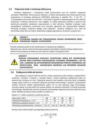 5.5      Połączenie kotła z instalacją elektryczną
       Instalacja elektryczna i sterownicza kotła przeznaczona jest do zasilania napięciem
  sieciowym 230V/50Hz. Pomieszczenie kotłowni, w której zainstalowany jest kocioł powinno być
  wyposażone w instalację elektryczną 230V/50Hz wykonaną w układzie TN – C lub TN – S
  ( z przewodem ochronnym lub ochronno – neutralnym ) zgodnie z obowiązującymi w tym zakresie
  przepisami. Instalacja elektryczna ( bez względu na rodzaj wykonanej instalacji ) powinna być
  zakończona gniazdem wtykowym wyposażonym w styk ochronny. Wadliwa instalacja może
  spowodować uszkodzenie sterownika oraz stanowić zagrożenie dla użytkowników kotłowni.
  Przewody zasilające urządzenia będące pod napięciem powinny znajdować się z dala od
  elementów kotła, które w trakcie eksploatacji ulegają nagrzewaniu ( drzwiczki, czopuch itp. ).

=================================================================================
            UWAGA!!!
            STOSOWANIE GNIAZDA BEZ PODŁĄCZONEGO ZACISKU OCHRONNEGO GROZI
            PORAŻENIEM PRĄDEM ELEKTRYCZNYM
=================================================================================
 Gniazdo wtykowe powinno być zlokalizowane w bezpiecznej odległości .
 Wskazane jest, aby do zasilania kotła poprowadzony był odrębny obwód instalacji elektrycznej.
 Zabrania się stosowania przedłużaczy do zasilania urządzeń sterujących kotła.
 ================================================================================
            UWAGA!!!
            WSZELKIE PRZYŁĄCZENIA INSTALACJI ELEKTRYCZNEJ MOGĄ BYĆ WYKONYWANE
             JEDYNIE PRZEZ ELEKTRYKA POSIADAJĄCEGO STOSOWNE UPRAWNIENIA ( SEP DO
             1kW ). ZABRANIA SIĘ UŻYTKOWNIKOWI ZDEJMOWANIA POKRYW STEROWNIKA LUB
             WENTYLATORA ORAZ JAKIEJKOLWIEK INGERENCJI LUB PRZERÓBEK POŁĄCZEŃ
             ELEKTRYCZNYCH.
================================================================================
  5.6      Podłączenie kotła do komina
           Aby podłączyć czopuch kotła do komina należy zastosować profil stalowy o odpowiednim
      przekroju i kształcie ( średnicy ). Grubość blachy z której wykonano podłączenie kotła nie
      powinna być mniejsza niż 3mm. Połączenie powinno mieć spadek w kierunku kotła. Szczególną
      uwagę należy zwrócić na szczelność połączeń przewodu kominowego i czopucha. Zastosowana
      izolacja termiczna układu odprowadzania spalin ma na celu poprawę ciągu kominowego.
      Znaczący wpływ na pracę kotła lub zespołu kotłów ma właściwa wysokość i przekrój przewodu
      kominowego. Niewłaściwe wymiary przewodu kominowego mogą być przyczyną zaburzeń pracy
      kotła. Wielkość przekroju komina podano w tabeli nr 5.
  Tabela nr 5. Dobór wysokości i przekroju komina.
      Moc kotła [ kW ]                         15        25        35        50
      Powierzchnia grzewcza [ m2 ]             2,1       2,8       3,8       4,8
      Minimalna wysokość komina [ m ]          6          7         8         9
      Minimalny przekrój komina [cmxcm ]     15 x 15   16 x 16   18 x 18   20 x 20

   Poniższy wzór ułatwia dobór wymaganego przekroju komina.




                                               16
 