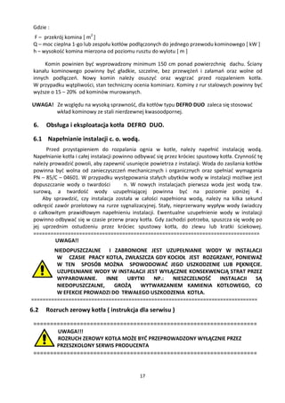 Gdzie :
 F – przekrój komina [ m2 ]
 Q – moc cieplna 1-go lub zespołu kotłów podłączonych do jednego przewodu kominowego [ kW ]
 h – wysokość komina mierzona od poziomu rusztu do wylotu [ m ]

      Komin powinien być wyprowadzony minimum 150 cm ponad powierzchnię dachu. Ściany
 kanału kominowego powinny być gładkie, szczelne, bez przewężeń i załamań oraz wolne od
 innych podłączeń. Nowy komin należy osuszyć oraz wygrzać przed rozpaleniem kotła.
 W przypadku wątpliwości, stan techniczny ocenia kominiarz. Kominy z rur stalowych powinny być
 wyższe o 15 – 20% od kominów murowanych.

UWAGA! Ze względu na wysoką sprawność, dla kotłów typu DEFRO DUO zaleca się stosować
       wkład kominowy ze stali nierdzewnej kwasoodpornej.

 6.   Obsługa i eksploatacja kotła DEFRO DUO.

 6.1 Napełnianie instalacji c. o. wodą.
      Przed przystąpieniem do rozpalania ognia w kotle, należy napełnić instalację wodą.
 Napełnianie kotła i całej instalacji powinno odbywać się przez króciec spustowy kotła. Czynność tę
 należy prowadzić powoli, aby zapewnić usunięcie powietrza z instalacji. Woda do zasilania kotłów
 powinna być wolna od zanieczyszczeń mechanicznych i organicznych oraz spełniać wymagania
 PN – 85/C – 04601. W przypadku występowania stałych ubytków wody w instalacji możliwe jest
 dopuszczanie wody o twardości            n. W nowych instalacjach pierwsza woda jest wodą tzw.
 surową, a twardość wody uzupełniającej powinna być na poziomie poniżej 4 .
     Aby sprawdzić, czy instalacja została w całości napełniona wodą, należy na kilka sekund
 odkręcić zawór przelotowy na rurze sygnalizacyjnej. Stały, nieprzerwany wypływ wody świadczy
 o całkowitym prawidłowym napełnieniu instalacji. Ewentualne uzupełnienie wody w instalacji
 powinno odbywać się w czasie przerw pracy kotła. Gdy zachodzi potrzeba, spuszcza się wodę po
 jej uprzednim ostudzeniu przez króciec spustowy kotła, do zlewu lub kratki ściekowej.
 ===============================================================================
          UWAGA!!
        NIEDOPUSZCZALNE I ZABRONIONE JEST UZUPEŁNIANIE WODY W INSTALACJI
         W CZASIE PRACY KOTŁA, ZWŁASZCZA GDY KOCIOŁ JEST ROZGRZANY, PONIEWAŻ
         W TEN SPOSÓB MOŻNA SPOWODOWAĆ JEGO USZKODZENIE LUB PĘKNIĘCIE.
         UZUPEŁNIANIE WODY W INSTALACJI JEST WYŁĄCZNIE KONSEKWENCJĄ STRAT PRZEZ
         WYPAROWANIE.     INNE   UBYTKI    NP.:  NIESZCZELNOŚĆ    INSTALACJI  SĄ
         NIEDOPUSZCZALNE,    GROŻĄ    WYTWARZANIEM KAMIENIA KOTŁOWEGO, CO
         W EFEKCIE PROWADZI DO TRWAŁEGO USZKODZENIA KOTŁA.
===============================================================================
6.2   Rozruch zerowy kotła ( instrukcja dla serwisu )

 ===================================================================
           UWAGA!!!
           ROZRUCH ZEROWY KOTŁA MOŻE BYĆ PRZEPROWADZONY WYŁĄCZNIE PRZEZ
           PRZESZKOLONY SERWIS PRODUCENTA
 ===================================================================


                                              17
 
