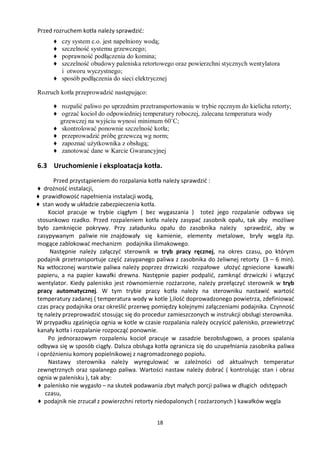 Przed rozruchem kotła należy sprawdzić:
      ♦ czy system c.o. jest napełniony wodą;
      ♦ szczelność systemu grzewczego;
      ♦ poprawność podłączenia do komina;
      ♦ szczelność obudowy paleniska retortowego oraz powierzchni stycznych wentylatora
        i otworu wyczystnego;
      ♦ sposób podłączenia do sieci elektrycznej

Rozruch kotła przeprowadzić następująco:

      ♦ rozpalić paliwo po uprzednim przetransportowaniu w trybie ręcznym do kielicha retorty;
      ♦ ogrzać kocioł do odpowiedniej temperatury roboczej, zalecana temperatura wody
        grzewczej na wyjściu wynosi minimum 60˚C;
      ♦ skontrolować ponownie szczelność kotła;
      ♦ przeprowadzić próbę grzewczą wg norm;
      ♦ zapoznać użytkownika z obsługą;
      ♦ zanotować dane w Karcie Gwarancyjnej

6.3 Uruchomienie i eksploatacja kotła.
      Przed przystąpieniem do rozpalania kotła należy sprawdzić :
♦ drożność instalacji,
♦ prawidłowość napełnienia instalacji wodą,
♦ stan wody w układzie zabezpieczenia kotła.
    Kocioł pracuje w trybie ciągłym ( bez wygaszania ) toteż jego rozpalanie odbywa się
stosunkowo rzadko. Przed rozpaleniem kotła należy zasypać zasobnik opału, tak aby możliwe
było zamknięcie pokrywy. Przy załadunku opału do zasobnika należy sprawdzić, aby w
zasypywanym paliwie nie znajdowały się kamienie, elementy metalowe, bryły węgla itp.
mogące zablokować mechanizm podajnika ślimakowego.
     Następnie należy załączyć sterownik w tryb pracy ręcznej, na okres czasu, po którym
podajnik przetransportuje część zasypanego paliwa z zasobnika do żeliwnej retorty (3 – 6 min).
Na wtłoczonej warstwie paliwa należy poprzez drzwiczki rozpałowe ułożyć zgniecione kawałki
papieru, a na papier kawałki drewna. Następnie papier podpalić, zamknąć drzwiczki i włączyć
wentylator. Kiedy palenisko jest równomiernie rozżarzone, należy przełączyć sterownik w tryb
pracy automatycznej. W tym trybie pracy kotła należy na sterowniku nastawić wartość
temperatury zadanej ( temperatura wody w kotle ),ilość doprowadzonego powietrza, zdefiniować
czas pracy podajnika oraz określić przerwę pomiędzy kolejnymi załączeniami podajnika. Czynność
tę należy przeprowadzić stosując się do procedur zamieszczonych w instrukcji obsługi sterownika.
W przypadku zgaśnięcia ognia w kotle w czasie rozpalania należy oczyścić palenisko, przewietrzyć
kanały kotła i rozpalanie rozpocząć ponownie.
    Po jednorazowym rozpaleniu kocioł pracuje w zasadzie bezobsługowo, a proces spalania
odbywa się w sposób ciągły. Dalsza obsługa kotła ogranicza się do uzupełniania zasobnika paliwa
i opróżnieniu komory popielnikowej z nagromadzonego popiołu.
    Nastawy sterownika należy wyregulować w zależności od aktualnych temperatur
zewnętrznych oraz spalanego paliwa. Wartości nastaw należy dobrać ( kontrolując stan i obraz
ognia w palenisku ), tak aby:
♦ palenisko nie wygasło – na skutek podawania zbyt małych porcji paliwa w długich odstępach
   czasu,
♦ podajnik nie zrzucał z powierzchni retorty niedopalonych ( rozżarzonych ) kawałków węgla


                                            18
 