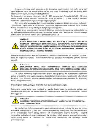 Czerwony, dymiący ogień wskazuje na to, że dopływ powietrza jest zbyt mały. Jasny biały
 ogień wskazuje na to, że dopływ powietrza jest zbyt duży. Prawidłowy ogień jest wtedy, kiedy
 obserwujemy, czysty, intensywnie żółty płomień.
  Nastawy należy korygować nie więcej niż o 5 – 10% jednorazowo. Potrzeba około 20 – 30 minut
 zanim skutek zmiany nastawy parametrów pracy podajnika ( i / lub regulacji natężenia
 nadmuchu ) odzwierciedli się w stanie palącego się węgla.
       Przy pracy retorty przy zbyt dużym nadmiarze powietrza przez dłuższy czas, może zachodzić
 „ schodzenie ” ognia nisko w dół retorty, co może po pewnym czasie uszkodzić dysze żeliwne.
 Należy również unikać pracy retorty ze zbyt grubą warstwą paliwa.
      W trybie pracy automatycznej sterownik dokonuje pomiarów temperatury wody w kotle i na
 jej podstawie odpowiednio steruje pracą podajnika paliwa oraz wentylatora nadmuchowego.
 Jednocześnie sterownik steruje pracą pompy obiegowej c.o.
=======================================================================
             UWAGA!!!
             NALEŻY REGULARNIE – PRZYNAJMNIEJ RAZ NA DOBĘ – OTWIERAĆ DRZWICZKI
             PALENISKA I SPRAWDZAĆ STAN PŁOMIENIA, EWENTUALNIE PRZY ROZPOZNANIU
             STANÓW NIENORMALNYCH NALEŻY WYREGULOWAĆ PRAWIDŁOWO OBRAZ OGNIA.
             NALEŻY RÓWNIEŻ USUNĄĆ ŻUŻEL. W PRZYPADKU STWIERDZENIA OBECNOŚCI W
             PALENISKU KOTŁA - ŻELIWNEJ RETORCIE.
=======================================================================
 W czasie rozpalania może wystąpić dymienie do pomieszczenia kotłowni lub roszenie ( pocenie )
 kotła. Po rozgrzaniu się kotła i przewodu kominowego powyższe niekorzystne zjawiska powinny
 ustąpić.
=======================================================================
             UWAGA!!!
             EKSPLOATACJA KOTŁA PRZY TEMPERATURZE POWYŻEJ 60 C SKUTECZNIE
             ZAPOBIEGA TWORZENIU SIĘ KONDENSATU ORAZ PRZYSPIESZONEJ KOROZJI KOTŁA.
======================================================================
       W trakcie normalnej eksploatacji kotła proces obsługi polega na okresowym uzupełnianiu
 paliwa w zasobniku oraz wybrania popiołu. Czas obsługi nie przekracza (w zależności od wielkości
 kotła) od 15 do 30 minut. Jednorazowy zasyp paliwa podstawowego wystarcza na 3 – 4 dni pracy
 kotła z mocą znamionową.

 W czasie pracy kotła , pokrywa zbiornika musi być szczelnie zamknięta.

 Zatrzymanie pracy kotła może nastąpić w wyniku braku opału w zasobniku paliwa, bądź
 zablokowania podajnika na skutek obecności niepożądanych, twardych przedmiotów, kamieni,
 brył węgla itp.
=====================================================================
            UWAGA!!!
            PODCZAS OTWIERANIA DRZWICZEK NIE NALEŻY NIGDY STAĆ NA WPROST KOTŁA ,
            GROZI TO POPARZENIEM.
 ===============================================================================
      W instalacji centralnego ogrzewania zapotrzebowanie ciepła zmienia się wraz ze zmianą
 warunków zewnętrznych, tj pory dnia i zmiany temperatury zewnętrznej. Wartość temperatury
 wody opuszczającej kocioł zależy również od charakterystyki cieplnej budynku – użytych
 materiałów budowlanych oraz izolacyjnych. W poniższej tabeli podano wartości temperatury
 opuszczającej kocioł w zależności od temperatury zewnętrznej dla typowego domku
 jednorodzinnego.

                                             19
 