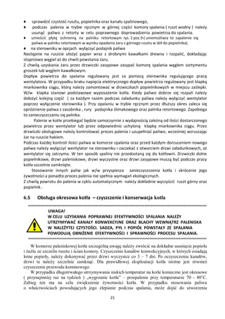 ♦     sprawdzić czystość rusztu, popielnika oraz kanału spalinowego,
♦     podczas palenia w trybie ręcznym w górnej części komory spalania ( ruszt wodny ) należy
      usunąć paliwo z retorty w celu poprawnego doprowadzenia powietrza do spalania.
♦     umieścić płytę ochronną na palniku retortowym rys. 2 poz.9 ( uniemożliwia to zapalenie się
      paliwa w palniku retortowym w wyniku opadania żaru z górnego rusztu w dół do popielnika).
♦ na sterowniku w opcjach wyłączyć podajnik paliwa
Następnie na ruszcie ułożyć papier wraz z drobnymi kawałkami drewna i rozpalić, dokładając
stopniowo węgiel aż do chwili powstania żaru.
Z chwilą uzyskania żaru przez drzwiczki zasypowe zasypać komorę spalania węglem sortymentu
groszek lub węglem kawałkowym.
Dopływ powietrza do spalania regulowany jest za pomocą sterownika regulującego pracę
wentylatora. W przypadku braku napięcia elektrycznego dopływ powietrza regulowany jest klapką
miarkownika ciągu, którą należy zamontować w drzwiczkach popielnikowych w miejscu zaślepki.
W/w klapka stanowi podstawowe wyposażenie kotła. Kiedy paliwo dobrze się rozpali należy
dołożyć kolejną część ( za każdym razem podczas załadunku paliwa należy wyłączyć wentylator
poprzez wyłączenie sterownika ). Przy opalaniu w trybie ręcznym przez dłuższy okres zaleca się
opróżnienie paliwa z zasobnika , rury podajnika ślimakowego oraz palnika retortowego. Zapobiega
to zanieczyszczaniu się palnika.
      Palenie w kotle przebiegać będzie samoczynnie z wydajnością zależną od ilości dostarczonego
powietrza przez wentylator lub przez odpowiednio uchyloną klapkę miarkownika ciągu. Przez
drzwiczki obsługowe należy kontrolować proces palenia i uzupełniać paliwo, wcześniej wzruszając
żar na ruszcie hakiem.
Podczas każdej kontroli ilości paliwa w komorze spalania oraz przed każdym dorzuceniem nowego
paliwa należy wyłączyć wentylator na sterowniku i zaczekać z otwarciem drzwi załadunkowych, aż
wentylator się zatrzyma. W ten sposób spaliny nie przedostaną się do kotłowni. Drzwiczki dolne
popielnikowe, drzwi paleniskowe, drzwi wyczystne oraz drzwi zasypowe muszą być podczas pracy
kotła szczelnie zamknięte.
     Stosowanie innych paliw jak w/w przyspiesza zanieczyszczenia kotła i skrócenie jego
żywotności a ponadto proces palenia nie spełnia wymagań ekologicznych.
Z chwilą powrotu do palenia w cyklu automatycznym należy dokładnie wyczyścić ruszt górny oraz
popielnik .

6.5      Obsługa okresowa kotła – czyszczenie i konserwacja kotła
    =====================================================================
            UWAGA!
            W CELU UZYSKANIA POPRAWNEJ EFEKTYWNOŚCI SPALANIA NALEŻY
            UTRZYMYWAĆ KANAŁY KONWEKCYJNE ORAZ BLACHY WEWNĄTRZ PALENISKA
            W NALEŻYTEJ CZYSTOŚCI. SADZA, PYŁ I POPIÓŁ POWSTAŁY ZE SPALANIA
            POWODUJĄ OBNIŻENIE EFEKTYWNOŚCI I SPRAWNOŚCI PROCESU SPALANIA.
    =====================================================================
    W komorze paleniskowej kotła szczególną uwagę należy zwrócić na dokładne usunięcie popiołu
i żużlu ze szczelin rusztu i ścian komory. Czyszczenie kanałów konwekcyjnych, w których osiadają
lotne popioły, należy dokonywać przez drzwi wyczystce co 3 – 7 dni. Po oczyszczeniu kanałów,
drzwi te należy szczelnie zamknąć. Dla prawidłowej eksploatacji kotła istotne jest również
czyszczenie przewodu kominowego.
    W przypadku długotrwałego utrzymywania niskich temperatur na kotle konieczne jest okresowe
( przynajmniej raz na tydzień ) „wygrzanie kotła” – przepalenie przy temperaturze 70 - 80˚C.
Zabieg ten ma na celu zwiększenie żywotności kotła. W przypadku stosowania paliwa
o właściwościach powodujących jego zlepianie podczas spalania, może dojść do utworzenia

                                                21
 