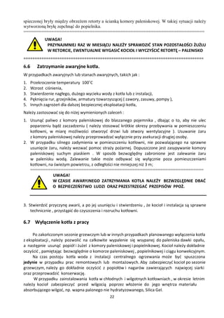 spieczonej bryły między obrzeżem retorty a ścianką komory paleniskowej. W takiej sytuacji należy
wytworzoną bryłę zepchnąć do popielnika.
=======================================================================
             UWAGA!
              PRZYNAJMNIEJ RAZ W MIESIĄCU NALEŻY SPRAWDZIĆ STAN POZOSTAŁOŚCI ŻUŻLU
              W RETORCIE, EWENTUALNIE WYGASIĆ KOCIOŁ I WYCZYŚCIĆ RETORTĘ – PALENISKO
================================================================================
6.6      Zatrzymanie awaryjne kotła.
W przypadkach awaryjnych lub stanach awaryjnych, takich jak :
1.    Przekroczenie temperatury 100˚C
2.    Wzrost ciśnienia,
3.    Stwierdzenie nagłego, dużego wycieku wody z kotła lub z instalacji,
4.    Pęknięcia rur, grzejników, armatury towarzyszącej ( zawory, zasuwy, pompy ),
5.    Innych zagrożeń dla dalszej bezpiecznej eksploatacji kotła,
Należy zastosować się do niżej wymienionych zaleceń :
1. Usunąć paliwo z komory paleniskowej do blaszanego pojemnika , dbając o to, aby nie ulec
   poparzeniu bądź zaczadzeniu ( należy stosować krótkie okresy przebywania w pomieszczeniu
   kotłowni, w miarę możliwości otworzyć drzwi lub otwory wentylacyjne ). Usuwanie żaru
   z komory paleniskowej należy przeprowadzać wyłącznie przy asekuracji drugiej osoby.
2. W przypadku silnego zadymienia w pomieszczeniu kotłowni, nie pozwalającego na sprawne
   usunięcie żaru, należy wezwać pomoc straży pożarnej. Dopuszczone jest zasypywanie komory
   paleniskowej suchym piaskiem . W sposób bezwzględny zabronione jest zalewanie żaru
   w palenisku wodą. Zalewanie takie może odbywać się wyłącznie poza pomieszczeniami
   kotłowni, na świeżym powietrzu, z odległości nie mniejszej niż 3 m;
   ====================================================================
               UWAGA!
               W CZASIE AWARYJNEGO ZATRZYMANIA KOTŁA NALEŻY BEZWZGLĘDNIE DBAĆ
               O BEZPIECZEŃSTWO LUDZI ORAZ PRZESTRZEGAĆ PRZEPISÓW PPOŻ.



3. Stwierdzić przyczynę awarii, a po jej usunięciu i stwierdzeniu , że kocioł i instalacja są sprawne
    technicznie , przystąpić do czyszczenia i rozruchu kotłowni.

6.7 Wyłączenie kotła z pracy

     Po zakończonym sezonie grzewczym lub w innych przypadkach planowanego wyłączenia kotła
z eksploatacji , należy pozwolić na całkowite wypalenie się wsypanej do paleniska dawki opału,
a następnie usunąć popiół i żużel z komory paleniskowej i popielnikowej. Kocioł należy dokładnie
oczyścić , pamiętając bezwzględnie o komorze paleniskowej , popielnikowej i ciągu konwekcyjnym.
     Na czas postoju kotła woda z instalacji centralnego ogrzewania może być spuszczona
jedynie w przypadku prac remontowych lub montażowych. Aby zabezpieczyć kocioł po sezonie
grzewczym, należy go dokładnie oczyścić z popiołów i nagarów zawierających najwięcej siarki
oraz przeprowadzić konserwację.
      W przypadku zainstalowania kotła w chłodnych i wilgotnych kotłowniach , w okresie letnim
należy kocioł zabezpieczyć przed wilgocią poprzez włożenie do jego wnętrza materiału
absorbującego wilgoć, np. wapna palonego nie hydratyzowanego, Silica Gel.
                                                22
 
