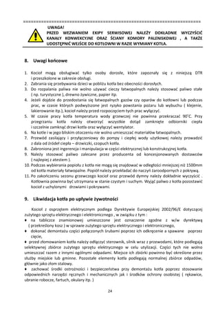=====================================================================
           UWAGA!
           PRZED WEZWANIEM EKIPY SERWISOWEJ NALEŻY DOKŁADNIE WYCZYŚCIĆ
           KANAŁY KONWEKCYJNE ORAZ ŚCIANY KOMORY PALENISKOWEJ , A TAKŻE
           UDOSTĘPNIĆ WEJŚCIE DO KOTŁOWNI W RAZIE WYMIANY KOTŁA.


8. Uwagi końcowe

1. Kocioł mogą obsługiwać tylko osoby dorosłe, które zapoznały się z niniejszą DTR
    i przeszkolone w zakresie obsługi.
2. Zabrania się przebywania dzieci w pobliżu kotła bez obecności dorosłych.
3. Do rozpalania paliwa nie wolno używać cieczy łatwopalnych należy stosować paliwo stałe
    ( np. turystyczne ), drewno żywiczne, papier itp.
4. Jeżeli dojdzie do przedostania się łatwopalnych gazów czy oparów do kotłowni lub podczas
    prac, w czasie których podwyższone jest ryzyko powstania pożaru lub wybuchu ( klejenie,
    lakierowanie itp.), kocioł należy przed rozpoczęciem tych prac wyłączyć.
5. W czasie pracy kotła temperatura wody grzewczej nie powinna przekraczać 90˚C. Przy
    przegrzaniu kotła należy otworzyć wszystkie dotąd zamknięte odbiorniki ciepła
    i szczelnie zamknąć drzwi kotła oraz wyłączyć wentylator.
6. Na kotle i w jego bliskim otoczeniu nie wolno umieszczać materiałów łatwopalnych.
7. Przewód zasilający i przyłączeniowy do pompy i ciepłej wody użytkowej należy prowadzić
    z dala od źródeł ciepła – drzwiczki, czopuch kotła.
8. Zabroniona jest ingerencja i manipulacja w części elektrycznej lub konstrukcyjnej kotła.
9. Należy stosować paliwo zalecane przez producenta od koncesjonowanych dostawców
    ( najlepiej z atestem ).
10. Podczas wybierania popiołu z kotła nie mogą się znajdować w odległości mniejszej niż 1500mm
    od kotła materiały łatwopalne. Popiół należy przekładać do naczyń żaroodpornych z pokrywą.
11. Po zakończeniu sezonu grzewczego kocioł oraz przewód dymny należy dokładnie wyczyścić .
    Kotłownia powinna być utrzymana w stanie czystym i suchym. Wyjąć paliwo z kotła pozostawić
    kocioł z uchylonymi drzwiami i pokrywami.

9. Likwidacja kotła po upływie żywotności
    Kocioł z osprzętem elektrycznym podlega Dyrektywie Europejskiej 2002/96/E dotyczącej
zużytego sprzętu elektrycznego i elektronicznego , w związku z tym :
♦ na tabliczce znamionowej umieszczone jest oznaczenie zgodne z w/w dyrektywą
  ( przekreślony kosz ) w sprawie zużytego sprzętu elektrycznego i elektronicznego,
♦ dokonać demontażu części połączonych śrubami poprzez ich odkręcenie a spawane poprzez
    cięcie,
♦ przed złomowaniem kotła należy odłączyć sterownik, silnik wraz z przewodami, które podlegają
selektywnej zbiórce zużytego sprzętu elektrycznego w celu utylizacji. Części tych nie wolno
umieszczać razem z innymi ogólnymi odpadami. Miejsce ich zbiórki powinno być określone przez
służby miejskie lub gminne. Pozostałe elementy kotła podlegają normalnej zbiórce odpadów,
głównie jako złom stalowy.
♦ zachować środki ostrożności i bezpieczeństwa przy demontażu kotła poprzez stosowanie
odpowiednich narzędzi ręcznych i mechanicznych jak i środków ochrony osobistej ( rękawice,
ubranie robocze, fartuch, okulary itp. )

                                            24
 