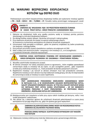 10. WARUNKI BEZPIECZNEJ EKSPLOATACJI
          KOTŁÓW typ DEFRO DUO
Podstawowym warunkiem bezpieczeństwa eksploatacji kotłów jest wykonanie instalacji zgodnie
 z PN – 91/B – 02413 i BN – 71/8864 – 27. Ponadto należy przestrzegać następujących zasad:
 ===============================================================================
             UWAGA !!!
              ZABRANIA SIĘ WKŁADANIA RĘKI DO PRZESTRZENI ROBOCZEJ ŚLIMAKA
              W CZASIE PRACY KOTŁA – GROZI TRWAŁYM USZKODZENIEM RĘKI.
================================================================================
1. Zabrania się eksploatacji kotła przy spadku poziomu wody w instalacji poniżej poziomu
    określanego w instrukcji eksploatacji kotłowni.
2. Do obsługi kotłów używać rękawic, okularów ochronnych i nakrycia głowy.
3. Przy otwieraniu drzwiczek nie stawać na wprost odsłanianego otworu.
    W momencie uruchamiania wentylatora nie otwierać drzwiczek zasypowych.
4. Utrzymywać stały porządek w kotłowni , gdzie nie powinny znajdować się żadne przedmioty
    nie związane z obsługą kotłów.
5. Przy pracach przy kotle używać oświetlenia o zasilaniu nie większym niż 24V.
6. Dbać o dobry stan techniczny kotła i związanej z nim instalacji c.o., a w szczególności
    o szczelność drzwiczek i otworów wyczystnych.
             POKRYWA KOSZA ZASYPOWEGO POWINNA BYĆ BEZWZGLĘDNIE ZAMKNIĘTA –
              GROZI COFNIĘCIEM PŁOMIENIA DO ZASOBNIKA I POWSTANIEM POŻARU.
================================================================================
7. Wszelkie usterki kotła niezwłocznie usuwać.
8. W okresie zimowym nie należy stosować przerw w ogrzewaniu , które mogłyby spowodować
    zamarznięcie wody w instalacji lub jej części, co jest szczególnie groźne , gdyż rozpalanie
    w kotle przy niedrożnej instalacji c.o., może prowadzić do bardzo poważnych zniszczeń.
9. Napełnianie instalacji i jej rozruch w okresie zimowym musi być prowadzone ostrożnie.
    Napełnianie instalacji w tym okresie musi być dokonane wodą gorącą, tak aby nie doprowadzić
    do zamarznięcia wody w instalacji w czasie napełniania.
 ===============================================================================
               UWAGA!
                PRZY JAKIMKOLWIEK PODEJRZENIU MOŻLIWOŚCI ZAMARZNIĘCIA WODY
                W INSTALACJI C.O., A W SZCZEGÓLNOŚCI UKŁADZIE BEZPIECZEŃSTWA KOTŁA,
                NALEŻY SPRAWDZIĆ DROŻNOŚĆ UKŁADU. W TYM CELU NALEŻY DOPUŚCIĆ WODĘ
                DO INSTALACJI PRZY UŻYCIU KURKA SPUSTOWEGO , AŻ DO MOMENTU
                UZYSKANIA PRZELEWU Z RURY PRZELEWOWEJ. W PRZYPADKU BRAKU
                DROŻNOŚCI , ROZPALANIE KOTŁA JEST ZABRONIONE.
 ===============================================================================
10. Niedopuszczalne jest rozpalanie w kotle przy użyciu takich środków jak benzyna, nafta i inne
    środki łatwopalne i wybuchowe.
11. Nie zbliżać się z otwartym ogniem do uchylonych drzwiczek paleniskowych w czasie pracy
    wentylatora tuż po jego włączeniu się , gdyż nie spalony gaz grozi wybuchem.
================================================================================
                    ZABRANIA SIĘ DOPUSZCZANIA ZIMNEJ WODY DO ROZGRZANEGO KOTŁA
                    ZABRANIA SIĘ ZALEWANIA PALENISKA WODĄ
                    ================================================================
                    PODCZAS ZANIKU NAPIĘCIA ELEKTRYCZNEGO WYMAGANY JEST NADZÓR
                    NAD KOTŁEM
================================================================================
12. Wykonanie instalacji elektrycznej może być dokonane przez uprawnionego elektryka.
                                             25
 