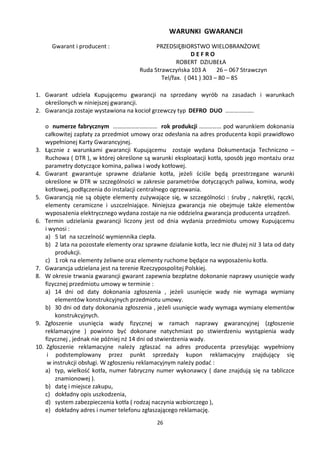 WARUNKI GWARANCJI
      Gwarant i producent :                   PRZEDSIĘBIORSTWO WIELOBRANŻOWE
                                                            DEFRO
                                                      ROBERT DZIUBEŁA
                                        Ruda Strawczyńska 103 A       26 – 067 Strawczyn
                                                Tel/fax. ( 041 ) 303 – 80 – 85

1. Gwarant udziela Kupującemu gwarancji na sprzedany wyrób na zasadach i warunkach
   określonych w niniejszej gwarancji.
2. Gwarancja zostaje wystawiona na kocioł grzewczy typ DEFRO DUO ……………….

    o numerze fabrycznym ………………………… rok produkcji …………… pod warunkiem dokonania
    całkowitej zapłaty za przedmiot umowy oraz odesłania na adres producenta kopii prawidłowo
    wypełnionej Karty Gwarancyjnej.
3. Łącznie z warunkami gwarancji Kupującemu zostaje wydana Dokumentacja Techniczno –
    Ruchowa ( DTR ), w której określone są warunki eksploatacji kotła, sposób jego montażu oraz
    parametry dotyczące komina, paliwa i wody kotłowej.
4. Gwarant gwarantuje sprawne działanie kotła, jeżeli ściśle będą przestrzegane warunki
    określone w DTR w szczególności w zakresie parametrów dotyczących paliwa, komina, wody
    kotłowej, podłączenia do instalacji centralnego ogrzewania.
5. Gwarancją nie są objęte elementy zużywające się, w szczególności : śruby , nakrętki, rączki,
    elementy ceramiczne i uszczelniające. Niniejsza gwarancja nie obejmuje także elementów
    wyposażenia elektrycznego wydana zostaje na nie oddzielna gwarancja producenta urządzeń.
6. Termin udzielania gwarancji liczony jest od dnia wydania przedmiotu umowy Kupującemu
    i wynosi :
    a) 5 lat na szczelność wymiennika ciepła.
    b) 2 lata na pozostałe elementy oraz sprawne działanie kotła, lecz nie dłużej niż 3 lata od daty
        produkcji.
    c) 1 rok na elementy żeliwne oraz elementy ruchome będące na wyposażeniu kotła.
7. Gwarancja udzielana jest na terenie Rzeczypospolitej Polskiej.
8. W okresie trwania gwarancji gwarant zapewnia bezpłatne dokonanie naprawy usunięcie wady
    fizycznej przedmiotu umowy w terminie :
    a) 14 dni od daty dokonania zgłoszenia , jeżeli usunięcie wady nie wymaga wymiany
        elementów konstrukcyjnych przedmiotu umowy.
    b) 30 dni od daty dokonania zgłoszenia , jeżeli usunięcie wady wymaga wymiany elementów
        konstrukcyjnych.
9. Zgłoszenie usunięcia wady fizycznej w ramach naprawy gwarancyjnej (zgłoszenie
    reklamacyjne ) powinno być dokonane natychmiast po stwierdzeniu wystąpienia wady
    fizycznej , jednak nie później nż 14 dni od stwierdzenia wady.
10. Zgłoszenie reklamacyjne należy zgłaszać na adres producenta przesyłając wypełniony
     i podstemplowany przez punkt sprzedaży kupon reklamacyjny znajdujący się
     w instrukcji obsługi. W zgłoszeniu reklamacyjnym należy podać :
    a) typ, wielkość kotła, numer fabryczny numer wykonawcy ( dane znajdują się na tabliczce
        znamionowej ).
    b) datę i miejsce zakupu,
    c) dokładny opis uszkodzenia,
    d) system zabezpieczenia kotła ( rodzaj naczynia wzbiorczego ),
    e) dokładny adres i numer telefonu zgłaszającego reklamację.
                                              26
 