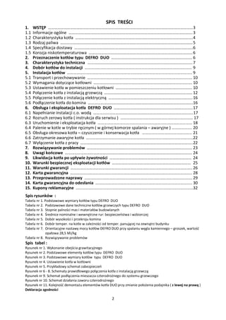 SPIS TREŚCI
1.    WSTĘP ………………………………………………………………………………………………………………………… 3
1.1   Informacje ogólne ………………………………………………………………………………………………………. 3
1.2   Charakterystyka kotła …………………………………………………………………………………………………. 4
1.3   Rodzaj paliwa ……………………………………………………………………………………………………………… 5
1.4   Specyfikacja dostawy …………………………………………………………………………………………………..6
1.5   Korozja niskotemperaturowa ……………………………………………………………………………………… 6
2.    Przeznaczenie kotłów typu DEFRO DUO ……….…………………………………………………………. 6
3.    Charakterystyka techniczna ………………………………………………………………………………………. 7
4.    Dobór kotłów do instalacji ………………………………………………………………………………………… 9
5.    Instalacja kotłów ……………………………………………………………………………………………………….. 9
5.1   Transport i przechowywanie ………………………………………………………………………………………. 10
5.2   Wymagania dotyczące kotłowni …………………………………………………………………………………. 10
5.3   Ustawienie kotła w pomieszczeniu kotłowni ………………………………………………………………. 10
5.4   Połączenie kotła z instalacją grzewczą ………………………………………………………………………… 12
5.5   Połączenie kotła z instalacją elektryczną …………………………………………………………………….. 16
5.6   Podłączenie kotła do komina ……………………………………………………………………………………….16
6.    Obsługa i eksploatacja kotła DEFRO DUO ……….……………………………………………………….. 17
6.1   Napełnianie instalacji c.o. wodą …………………………………………………………………………………..17
6.2   Rozruch zerowy kotła ( instrukcja dla serwisu ) …………………………………………………………… 17
6.3   Uruchomienie i eksploatacja kotła ……………………………………………………………………………… 18
6.4   Palenie w kotle w trybie ręcznym ( w górnej komorze spalania – awaryjne ) ………………. 20
6.5   Obsługa okresowa kotła – czyszczenie i konserwacja kotła ……………………………………….. 21
6.6   Zatrzymanie awaryjne kotła …………………………………………………………………………………………22
6.7   Wyłączenie kotła z pracy …………………………………………………………………………………………….. 22
7.    Rozwiązywanie problemów ………………………………………………………………………………………. 23
8.    Uwagi końcowe …………………………………………………………………………………………………………. 24
9.    Likwidacja kotła po upływie żywotności …………………………………………………………………… 24
10.   Warunki bezpiecznej eksploatacji kotłów ………………………………………………………………… 25
11.   Warunki gwarancji …………………………………………………………………………………………………….. 26
12.   Karta gwarancyjna …………………………………………………………………………………………………….. 28
13.   Przeprowadzone naprawy …………………………………………………………………………………………. 29
14.   Karta gwarancyjna do odesłania ……………………………………………………………………………….. 30
15.   Kupony reklamacyjne ......................................................................................................32
Spis rysunków :
Tabela nr 1. Podstawowe wymiary kotłów typu DEFRO DUO
Tabela nr 2. Podstawowe dane techniczne kotłów grzewczych typu DEFRO DUO
Tabela nr 3. Stopnie palności mas i materiałów budowlanych
Tabela nr 4. Średnice nominalne i wewnętrzne rur: bezpieczeństwa i wzbiorczej
Tabela nr 5. Dobór wysokości i przekroju komina
Tabela nr 6. Dobór temper. na kotle w zależności od temper. panującej na zewnątrz budynku
Tabela nr 7. Orientacyjne nastawy mocy kotłów DEFRO DUO przy spalaniu węgla kamiennego – groszek, wartość
             opałowa 28,5 MJ/kg
Tabela nr 8. Rozwiązywanie problemów
Spis tabel :
Rysunek nr 1. Wykonanie obejścia grawitacyjnego
Rysunek nr 2. Podstawowe elementy kotłów typu DEFRO DUO
Rysunek nr 3. Podstawowe wymiary kotłów typu DEFRO DUO
Rysunek nr 4. Ustawienie kotła w kotłowni
Rysunek nr 5. Przykładowy schemat zabezpieczeń
Rysunek nr 6 - 8. Schematy prawidłowego połączenia kotła z instalacją grzewczą
Rysunek nr 9. Schemat podłączenia mieszacza czterodrożnego do systemu grzewczego
Rysunek nr 10. Schemat działania zaworu czterodrożnego
Rysunek nr 11. Kolejność demontażu elementów kotła DUO przy zmianie położenia podajnika ( z lewej na prawą )
Deklaracja zgodności

                                                                 2
 