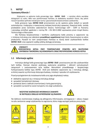 1.   WSTĘP
 Szanowny Kliencie !
        Dziękujemy za wybranie kotła grzewczego typu DEFRO DUO z szerokiej oferty wyrobów
 dostępnych na rynku. Miło nam poinformować Państwa, że dokładamy wszelkich starań, aby jakość
 naszych wyrobów spełniała restrykcyjne normy i gwarantowała bezpieczeństwo użytkownika.
      Kotły grzewcze typu DEFRO DUO przeznaczone są do spalania paliw stałych w sposób
 automatyczny i tradycyjny o nowoczesnej stalowej konstrukcji spawanej. Powyższe kotły zostały
 przebadane przez Centralne Laboratorium Dozoru Technicznego UDT - CERT w Poznaniu
 i posiadają certyfikat zgodności z normą PN – EN 303-5:2002 wystawiony przez Urząd Dozoru
 Technicznego w Warszawie
      Dla Państwa bezpieczeństwa i komfortu użytkowania kotła prosimy o zapoznanie się
 z niniejszą instrukcją oraz odesłanie prawidłowo wypełnionej kopii Karty Gwarancyjnej na adres
 producenta. Pozwoli to nam zarejestrować Państwa w naszej bazie użytkowników kotłów
 DEFRO DUO oraz zapewnić szybką solidną obsługę serwisową.
==================================================================
          UWAGA!!!
         EKSPLOATACJA KOTŁA PRZY TEMPERATURZE POWYŻEJ 60˚C SKUTECZNIE
          ZAPOBIEGA TWORZENIU SIĘ KONDENSATU ORAZ PRZYSPIESZONEJ KOROZJI KOTŁA
=================================================================================

 1.1 Informacje ogólne
      Instrukcja obsługi kotła grzewczego typu DEFRO DUO przeznaczona jest dla użytkowników
 tych kotłów. Stanowi również podstawę wykonania projektów i obliczeń symulacyjnych
 związanych z zastosowaniem w/w kotłów. Warunkiem prawidłowego i bezpiecznego
 funkcjonowania kotłów typu DEFRO DUO jest dokładne zapoznanie się z instrukcją obsługi,
 w której zawarte są informacje dotyczące budowy, instalacji i sposobu ich użytkowania.
 Przed przystąpieniem do instalowania kotła oraz jego eksploatacji należy:
 ♦   dokładnie zapoznać się z niniejszą instrukcją obsługi
 ♦   sprawdzić kompletność dostawy
 ♦   porównać dane z tabliczki znamionowej z kartą gwarancyjną
 ♦   sprawdzić czy kocioł w czasie transportu nie uległ uszkodzeniu.


            WSZYSTKIE WAŻNIEJSZE INFORMACJE ZAWARTE
            W INSTRUKCJI OBSŁUGI WYRÓŻNIONE SĄ ZNAKIEM :

 Na tabliczce znamionowej znajdują się piktogramy informacyjne, ostrzegawcze i zakazu mające
 na celu zwrócenie uwagi użytkownika na zagrożenia, które mogą wystąpić podczas pracy kotła.




                                                3
 