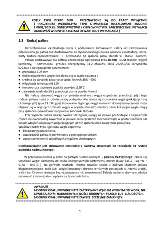 =================================================================================
           KOTŁY TYPU DEFRO DUO        PRZEZNACZONE SĄ DO PRACY WYŁĄCZNIE
            Z NACZYNIEM WZBIORCZYM TYPU OTWARTEGO INSTALOWANE ZGODNIE
            Z PN91/B02413: OGRZEWNICTWO I CIEPŁOWNICTWO. ZABEZPIECZENIE INSTALACJI
            OGRZEWAŃ WODNYCH SYSTEMU OTWARTEGO ( WYMAGANIA )


  1.3 Rodzaj paliwa
       Bezproblemowa eksploatacja kotła z podajnikiem ślimakowym zależy od zastosowania
  odpowiedniego paliwa lub dostosowania do dysponowanego paliwa sposobu eksploatacji kotła.
  Kotły zostały zaprojektowane i przebadane do spalania paliw stałych w stanie suchym.
       Paliwo podstawowe dla kotłów centralnego ogrzewania typu DEFRO DUO stanowi węgiel
  kamienny,      sortymentu groszek energetyczny 31-2 płukany. Klasa 26/050/06 sortymentu
  0223/cc o następujących parametrach;
  ♦ granulacja 5-25 mm
  ♦ niskie pęcznienie ( węgiel nie zlepia się w czasie spalania )
  ♦ średnia do wysokiej zawartości części lotnych 28% - 40%
  ♦ wilgotność mniejsza niż 15%
  ♦ temperatura topnienia popiołu powyżej 1150˚C
  ♦ zawartość miału do 5% ( granulacja ziarna poniżej 4 mm )
       Nie należy stosować węgla sortymentu miał oraz węgla o grubszej granulacji, gdyż tego
  rodzaju paliwo może utrudniać pracę podajnika. Nie zaleca się stosowania węgli spiekających się
  ( koksujących) typu 33 i 34, gdyż stosowanie tego typu węgli mimo ich dobrej kaloryczności może
  objawić się w wyższych stratach węgla w popiele. Ponadto niektóre silnie koksujące węgle mogą
  przy spalaniu spowodować nadpalenie końcówki ślimaka.
       Przy wyborze paliwa należy zwrócić szczególną uwagę na paliwo pochodzące z niepewnych
  źródeł, na ewentualną zawartość w paliwie zanieczyszczeń mechanicznych w postaci kamieni lub
  innych wtrąceń niepalnych pogarszających jakość spalania oraz awaryjność podajnika.
  Właściwy dobór typu i gatunku węgla zapewnia:
  ♦ bezawaryjną pracę kotła,
  ♦ oszczędność paliwa w porównaniu z gorszymi gatunkami
  ♦ ograniczenie emisji szkodliwych związków chemicznych.

  Niedopuszczalne jest stosowanie materiałów z tworzyw sztucznych do rozpalania na ruszcie
  paleniska nadmuchowego!

      W przypadku palenia w kotle na górnym ruszcie wodnym „ palenia tradycyjnego” zaleca się
  stosować węgiel kamienny do celów energetycznych sortymentu orzech (klasy 24/12 ) wg PN –
  91/G – 04510 ). Na górnych rusztach można również spalać z dobrym skutkiem paliwa
  długopłomieniowe takie jak: węgiel brunatny i drewno w różnych postaciach tj. zrzynki, zrębki,
  wióry itp. Drewno powinno być przynajmniej rok sezonowane! Palenie mokrym drewnem obniża
  sprawność i niekorzystnie wpływa na żywotność kotła.

======================================================================================
           UWAGA!!!
           ZASOBNIK OPAŁU POWINIEN BYĆ ZASYPYWANY WĘGLEM WOLNYM OD WODY, NIE
           ZAWIERAJĄCYM NADMIERNYCH ILOŚCI DROBNYCH FRAKCJI LUB CIAŁ OBCYCH.
           ZASOBNIK OPAŁU POWINIEN BYĆ ZAWSZE SZCZELNIE ZAMKNIĘTY.
=================================================================================


                                              5
 