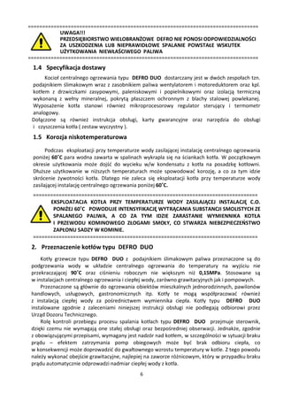 =================================================================================
           UWAGA!!!
           PRZEDSIĘBIORSTWO WIELOBRANŻOWE DEFRO NIE PONOSI ODPOWIEDZIALNOŚCI
           ZA USZKODZENIA LUB NIEPRAWIDŁOWE SPALANIE POWSTAŁE WSKUTEK
           UŻYTKOWANIA NIEWŁAŚCIWEGO PALIWA
=================================================================================
 1.4 Specyfikacja dostawy
      Kocioł centralnego ogrzewania typu DEFRO DUO dostarczany jest w dwóch zespołach tzn.
 podajnikiem ślimakowym wraz z zasobnikiem paliwa wentylatorem i motoreduktorem oraz kpl.
 kotłem z drzwiczkami zasypowymi, paleniskowymi i popielnikowymi oraz izolacją termiczną
 wykonaną z wełny mineralnej, pokrytą płaszczem ochronnym z blachy stalowej powlekanej.
 Wyposażenie kotła stanowi również mikroprocesorowy regulator sterujący i termometr
 analogowy.
 Dołączone są również instrukcja obsługi, karty gwarancyjne oraz narzędzia do obsługi
 i czyszczenia kotła ( zestaw wyczystny ).
 1.5 Korozja niskotemperaturowa
       Podczas eksploatacji przy temperaturze wody zasilającej instalację centralnego ogrzewania
 poniżej 60˚C para wodna zawarta w spalinach wykrapla się na ściankach kotła. W początkowym
 okresie użytkowania może dojść do wycieku w/w kondensatu z kotła na posadzkę kotłowni.
 Dłuższe użytkowanie w niższych temperaturach może spowodować korozję, a co za tym idzie
 skrócenie żywotności kotła. Dlatego nie zaleca się eksploatacji kotła przy temperaturze wody
 zasilającej instalację centralnego ogrzewania poniżej 60˚C.
 ===============================================================================
       EKSPLOATACJA KOTŁA PRZY TEMPERATURZE WODY ZASILAJĄCEJ INSTALACJĘ C.O.
        PONIŻEJ 60˚C POWODUJE INTENSYFIKACJĘ WYTRĄCANIA SUBSTANCJI SMOLISTYCH ZE
        SPALANEGO PALIWA, A CO ZA TYM IDZIE ZARASTANIE WYMIENNIKA KOTŁA
        I PRZEWODU KOMINOWEGO ZŁOGAMI SMOŁY, CO STWARZA NIEBEZPIECZEŃSTWO
        ZAPŁONU SADZY W KOMINIE.
 ===============================================================================
 2. Przeznaczenie kotłów typu DEFRO DUO
     Kotły grzewcze typu DEFRO DUO z podajnikiem ślimakowym paliwa przeznaczone są do
 podgrzewania wody w układzie centralnego ogrzewania do temperatury na wyjściu nie
 przekraczającej 90˚C oraz ciśnieniu roboczym nie większym niż 0,15MPa. Stosowane są
 w instalacjach centralnego ogrzewania i ciepłej wody, zarówno grawitacyjnych jak i pompowych.
     Przeznaczone są głównie do ogrzewania obiektów mieszkalnych jednorodzinnych, pawilonów
 handlowych, usługowych, gastronomicznych itp. Kotły te mogą współpracować również
 z instalacją ciepłej wody za pośrednictwem wymiennika ciepła. Kotły typu DEFRO DUO
 instalowane zgodnie z zaleceniami niniejszej instrukcji obsługi nie podlegają odbiorowi przez
 Urząd Dozoru Technicznego.
     Rolę kontroli przebiegu procesu spalania kotłach typu DEFRO DUO przejmuje sterownik,
 dzięki czemu nie wymagają one stałej obsługi oraz bezpośredniej obserwacji. Jednakże, zgodnie
 z obowiązującymi przepisami, wymagany jest nadzór nad kotłem, w szczególności w sytuacji braku
 prądu – efektem zatrzymania pomp obiegowych może być brak odbioru ciepła, co
 w konsekwencji może doprowadzić do gwałtownego wzrostu temperatury w kotle. Z tego powodu
 należy wykonać obejście grawitacyjne, najlepiej na zaworze różnicowym, który w przypadku braku
 prądu automatycznie odprowadzi nadmiar ciepłej wody z kotła.
                                             6
 
