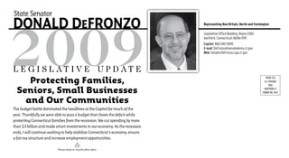 State Senator
DonalD DEFRonzo                                                                 Representing New Britain, Berlin and Farmington

                                                                                Legislative Office Building, Room 2300
                                                                                Hartford, Connecticut 06106-1591
                                                                                Capitol: 860-240-0595
                                                                                E-mail: DeFronzo@senatedems.ct.gov
                                                                                Web: SenatorDeFronzo.cga.ct.gov



L e g i s L at i v e U p d at e
    Protecting Families,
                                                                                                                             PRSRT STD
                                                                                                                            U.S. POSTAGE
                                                                                                                                 PAID

 Seniors, Small Businesses                                                                                                 HARTFORD CT
                                                                                                                          PERMIT NO. 3937


   and Our Communities
The budget battle dominated the headlines at the Capitol for much of the
year. Thankfully we were able to pass a budget that closes the deficit while
protecting Connecticut families from the recession. We cut spending by more
than $3 billion and made smart investments in our economy. As the recession
ends, I will continue working to help stabilize Connecticut’s economy, ensure
a fair tax structure and increase employment opportunities.

                          Please share or recycle when done.
 