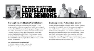 State Senator Donald DeFronzo

                       legiSlation
                       For SeniorS
Saving Seniors Health Care Dollars                                  Nursing Home Admission Equity
In 2009, the legislature created the new ConnPACE Plus              Seniors seeking admission to nursing homes shouldn’t have to
program, which will result in significant health-care savings for   worry that they might be rejected because another applicant
seniors. ConnPACE is a state-funded program that pays some of       was a higher bidder— admission should be based on the
the cost of medications for low and moderate-income seniors.        medical needs of the patient. This year the legislature passed
The new voluntary ConnPACE Plus program should help                 a bill requiring admission equity into nursing homes. The bill
seniors eligible for ConnPACE save $1,000 per year or more          specifically prohibits any facility from requiring, soliciting,
in Medicare Part A and B premiums and lower co-payments.            accepting, or receiving anything deemed an enticement or
ConnPACE Plus is funded by the State of Connecticut and the         condition for admission. Likewise, nothing can be exchanged for
federal government.                                                 accelerated admission or an extended stay.

For more information, please call:
1-800-423-5026 or 860-269-2029 or visit
http://www.connpace.com/income.htm
 