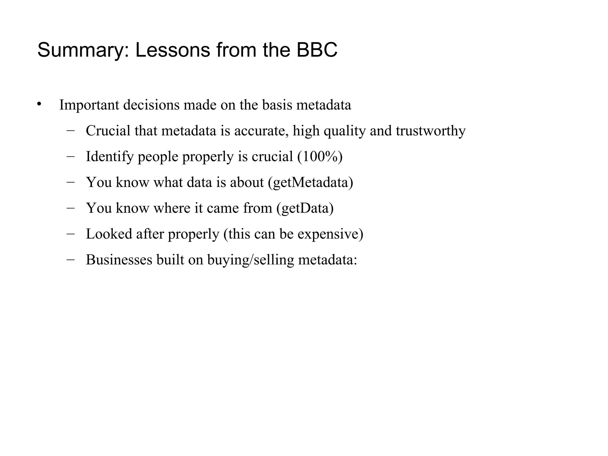 Summary: Lessons from the BBC Important decisions made on the basis metadata Crucial that metadata is accurate, high quality and trustworthy Identify people properly is crucial (100%) You know what data is about (getMetadata) You know where it came from (getData) Looked after properly (this can be expensive) Businesses built on buying/selling metadata: 