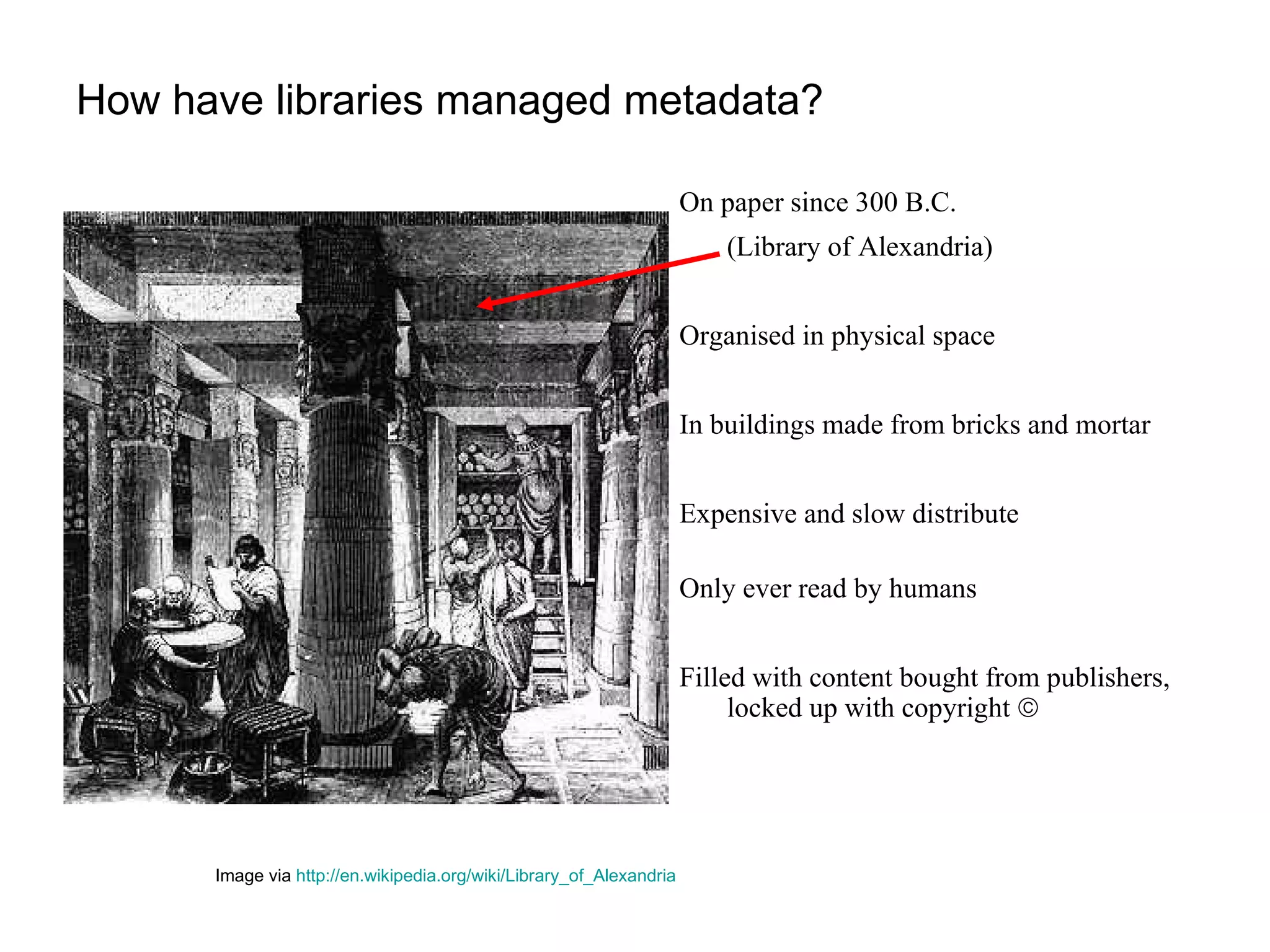 How have libraries managed metadata? On paper since 300 B.C.  (Library of Alexandria) Organised in physical space  In buildings made from bricks and mortar Expensive and slow distribute Only ever read by humans Filled with content bought from publishers,  locked up with copyright   Image via  http://en.wikipedia.org/wiki/Library_of_Alexandria   