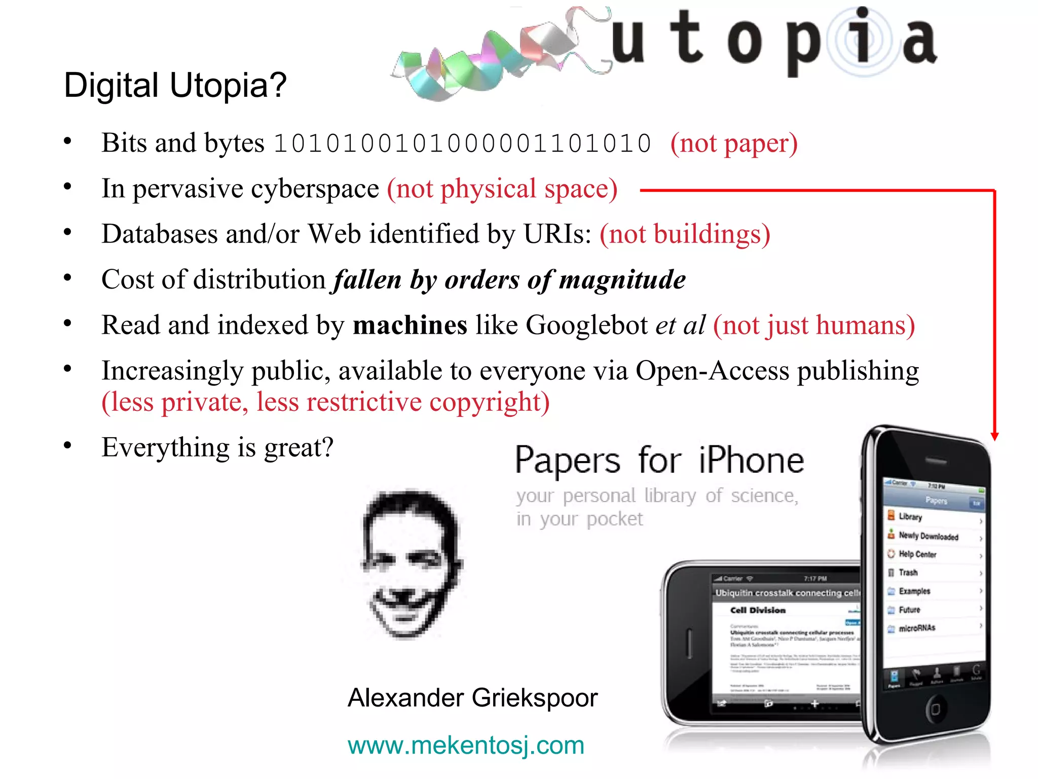 Digital Utopia? Bits and bytes  1010100101000001101010  (not paper) In pervasive cyberspace  (not physical space) Databases and/or Web identified by URIs:  (not buildings) Cost of distribution  fallen by orders of magnitude Read and indexed by  machines  like Googlebot  et al  (not just humans) Increasingly public, available to everyone via Open-Access publishing  (less private, less restrictive copyright) Everything is great? Alexander Griekspoor www.mekentosj.com   
