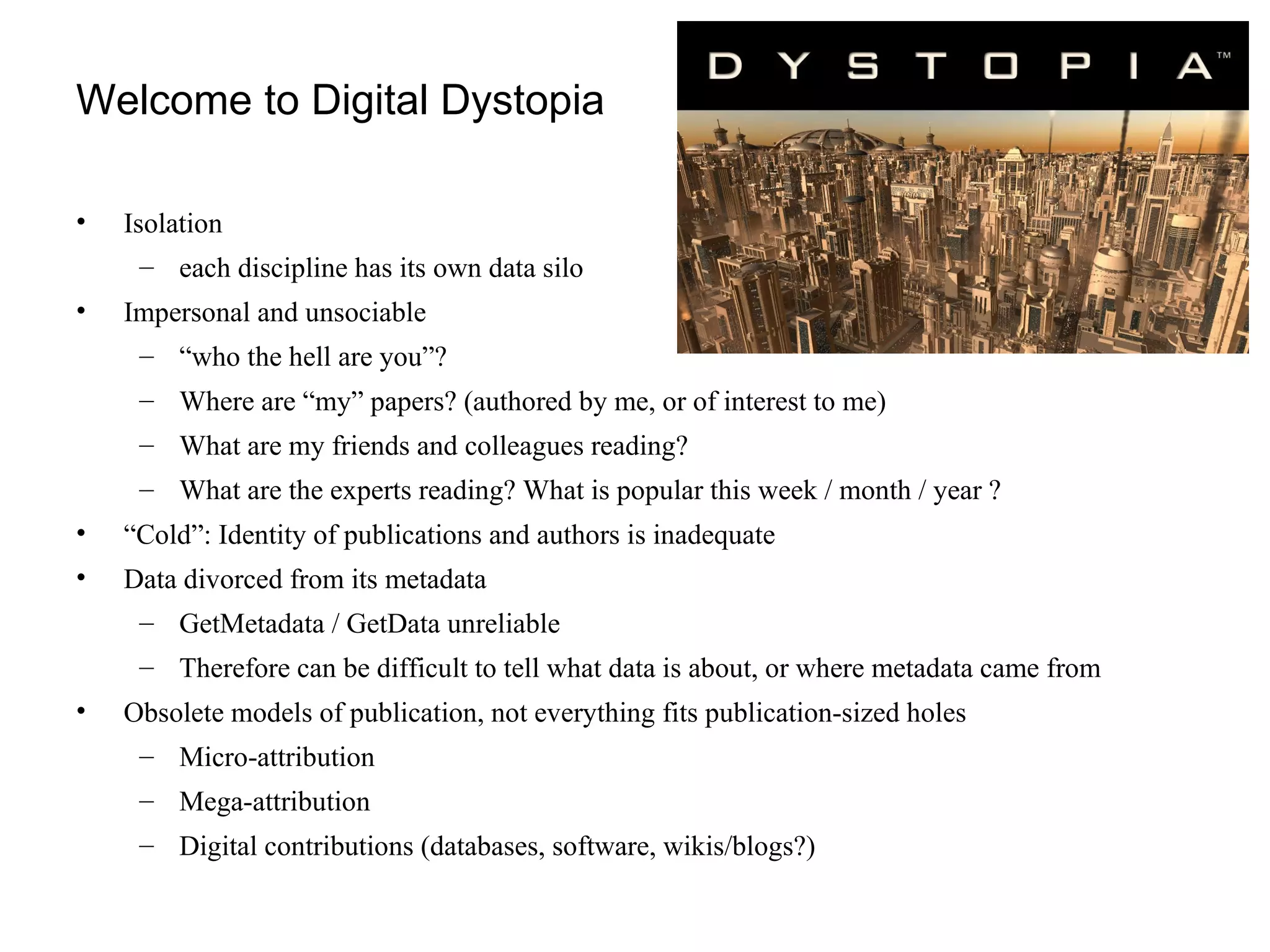 Welcome to Digital Dystopia Isolation  each discipline has its own data silo Impersonal and unsociable  “ who the hell are you”? Where are “my” papers? (authored by me, or of interest to me) What are my friends and colleagues reading? What are the experts reading? What is popular this week / month / year ? “ Cold”: Identity of publications and authors is inadequate Data divorced from its metadata GetMetadata / GetData unreliable  Therefore can be difficult to tell what data is about, or where metadata came from Obsolete models of publication, not everything fits publication-sized holes Micro-attribution Mega-attribution Digital contributions (databases, software, wikis/blogs?) 