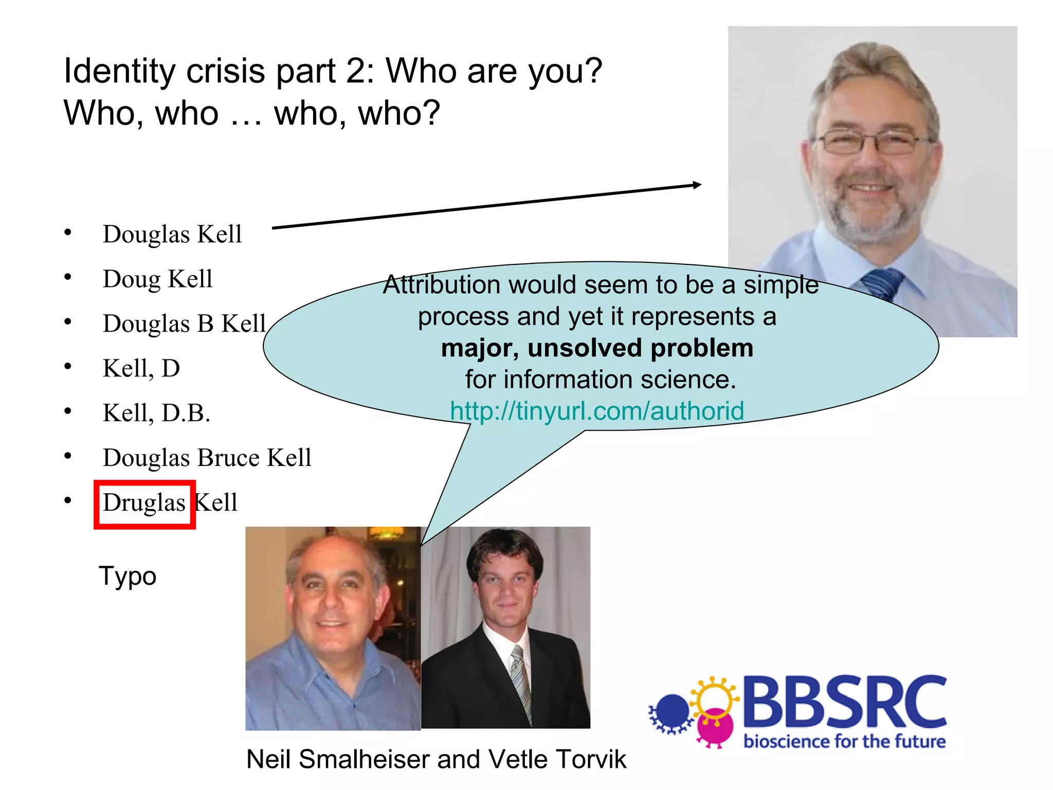 Identity crisis part 2: Who are you?  Who, who … who, who? Douglas Kell Doug Kell Douglas B Kell Kell, D Kell, D.B. Douglas Bruce Kell Druglas Kell Neil Smalheiser and Vetle Torvik Typo Attribution would seem to be a simple process and yet it represents a  major, unsolved problem   for information science. http://tinyurl.com/authorid   