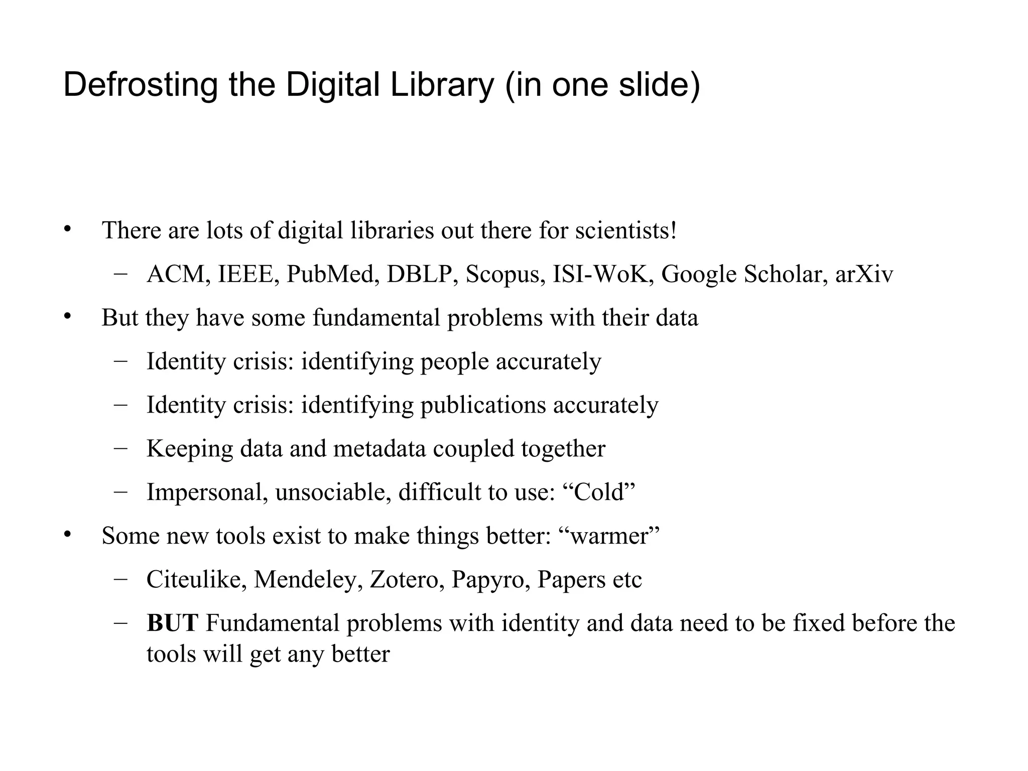 Defrosting the Digital Library (in one slide) There are lots of digital libraries out there for scientists! ACM, IEEE, PubMed, DBLP, Scopus, ISI-WoK, Google Scholar, arXiv But they have some fundamental problems with their data Identity crisis: identifying people accurately Identity crisis: identifying publications accurately Keeping data and metadata coupled together Impersonal, unsociable, difficult to use: “Cold” Some new tools exist to make things better: “warmer” Citeulike, Mendeley, Zotero, Papyro, Papers etc BUT  Fundamental problems with identity and data need to be fixed before the tools will get any better 