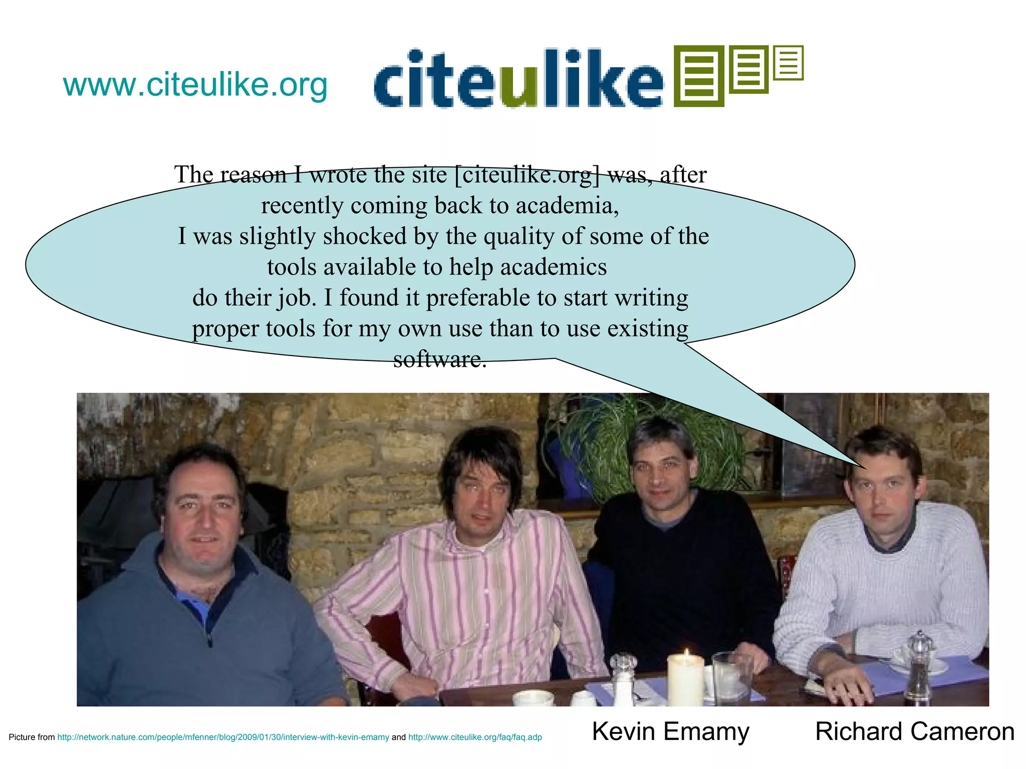 www.citeulike.org   Richard Cameron Kevin Emamy Picture from  http://network.nature.com/people/mfenner/blog/2009/01/30/interview-with-kevin-emamy  and  http://www.citeulike.org/faq/faq.adp   The reason I wrote the site [citeulike.org] was, after recently coming back to academia,  I was slightly shocked by the quality of some of the tools available to help academics  do their job. I found it preferable to start writing proper tools for my own use than to use existing software. 
