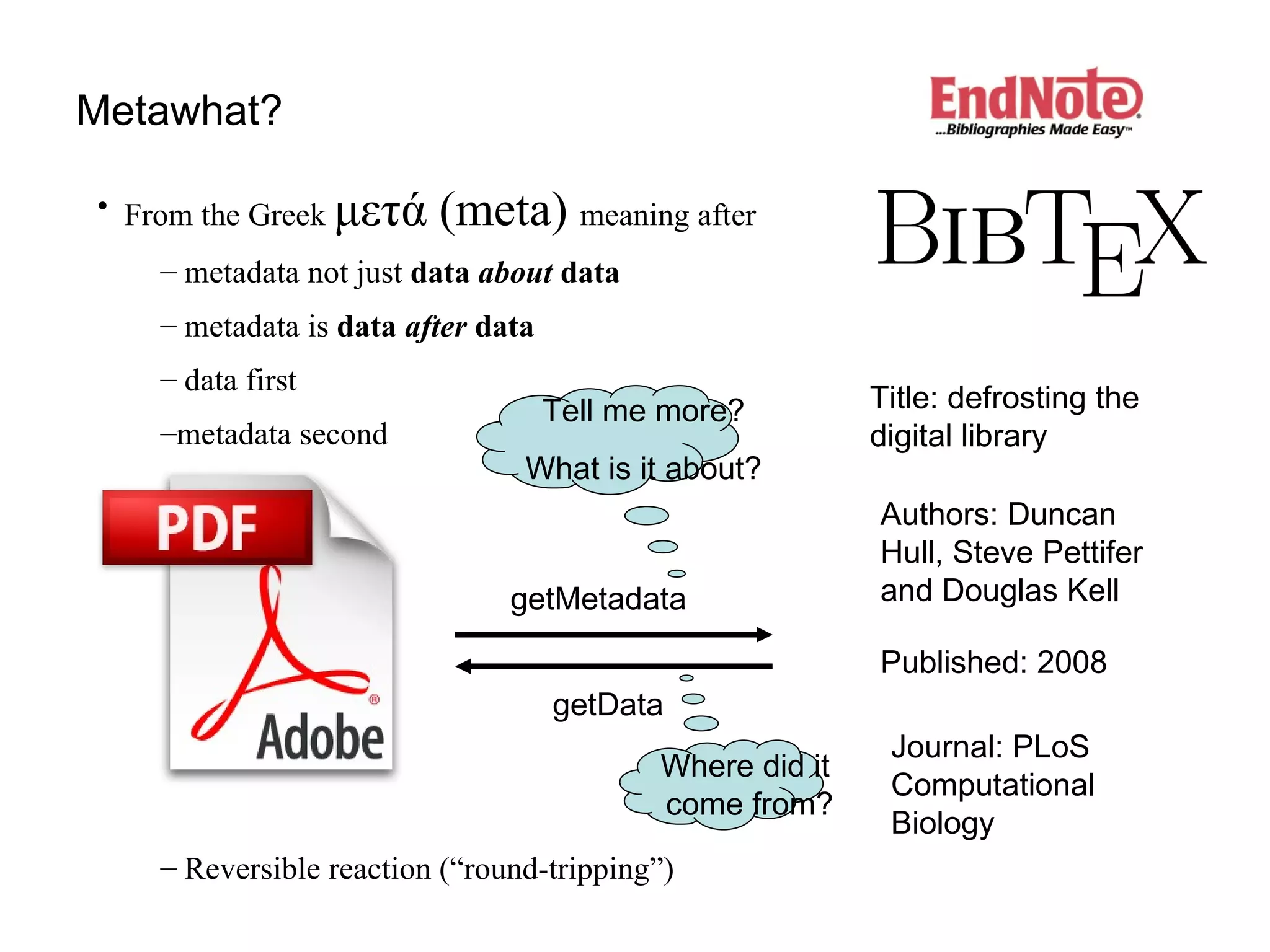 Metawhat? getMetadata getData From the Greek  μετ ά  (meta)  meaning after metadata not just  data  about  data metadata is  data  after  data data first metadata second   Reversible reaction (“round-tripping”) Title: defrosting the digital library Authors: Duncan Hull, Steve Pettifer and Douglas Kell Published: 2008 Journal: PLoS Computational Biology Tell me more? What is it about? Where did it  come from? 