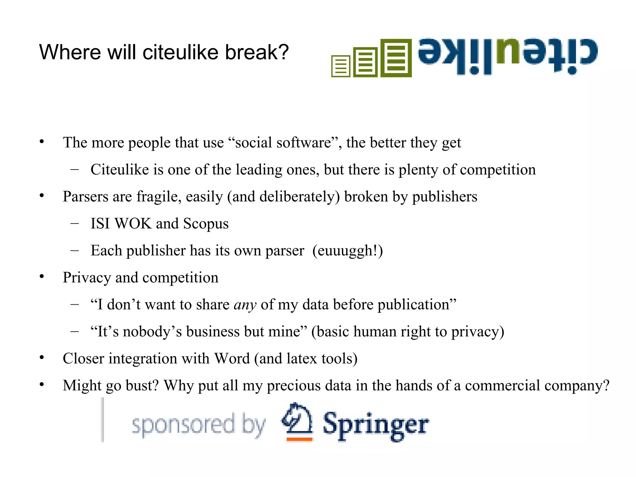 Where will citeulike break? The more people that use “social software”, the better they get Citeulike is one of the leading ones, but there is plenty of competition Parsers are fragile, easily (and deliberately) broken by publishers  ISI WOK and Scopus Each publisher has its own parser  (euuuggh!) Privacy and competition “ I don’t want to share  any  of my data before publication” “ It’s nobody’s business but mine” (basic human right to privacy) Closer integration with Word (and latex tools) Might go bust? Why put all my precious data in the hands of a commercial company? 