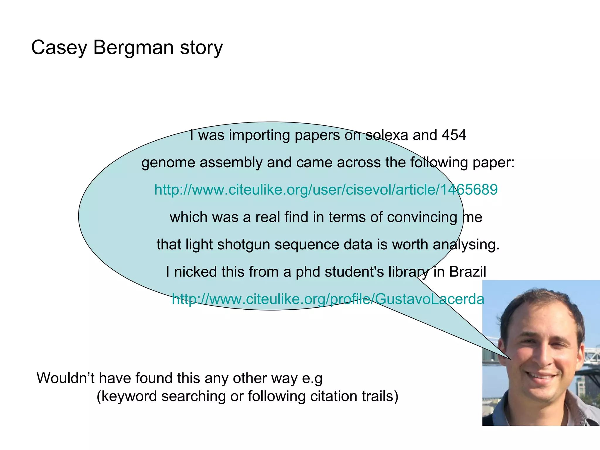 Casey Bergman story I was importing papers on solexa and 454  genome assembly and came across the following paper: http://www. citeulike .org/user/cisevol/article/1465689   which was a real find in terms of convincing me  that light shotgun sequence data is worth analysing. I nicked this from a phd student's library in Brazil  http://www. citeulike . org/profile/GustavoLacerda Wouldn’t have found this any other way e.g (keyword searching or following citation trails) 