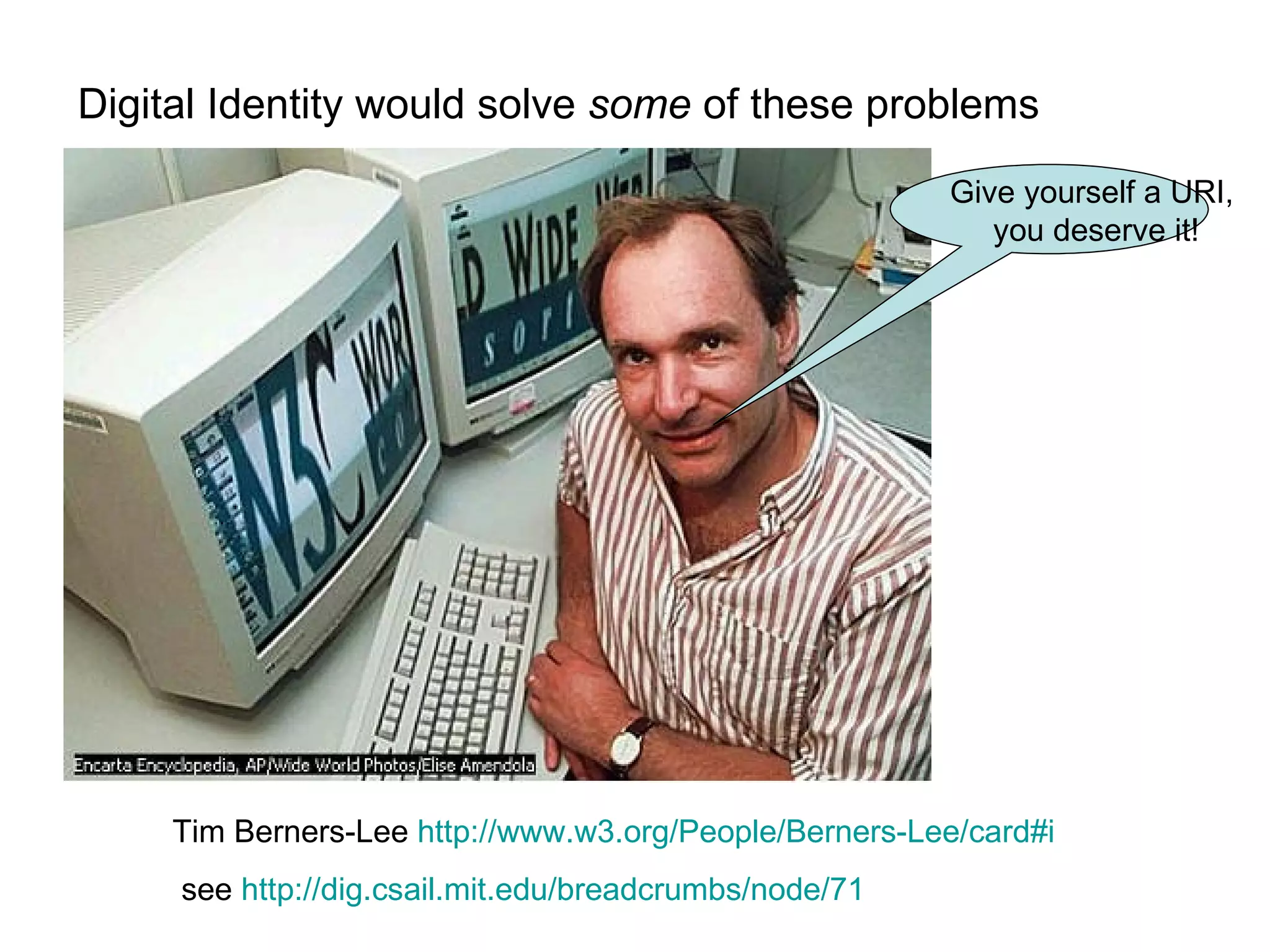 Digital Identity would solve  some  of these problems Give yourself a URI,  you deserve it! Tim Berners-Lee  http://www.w3.org/People/Berners-Lee/card#i see  http://dig.csail.mit.edu/breadcrumbs/node/71   