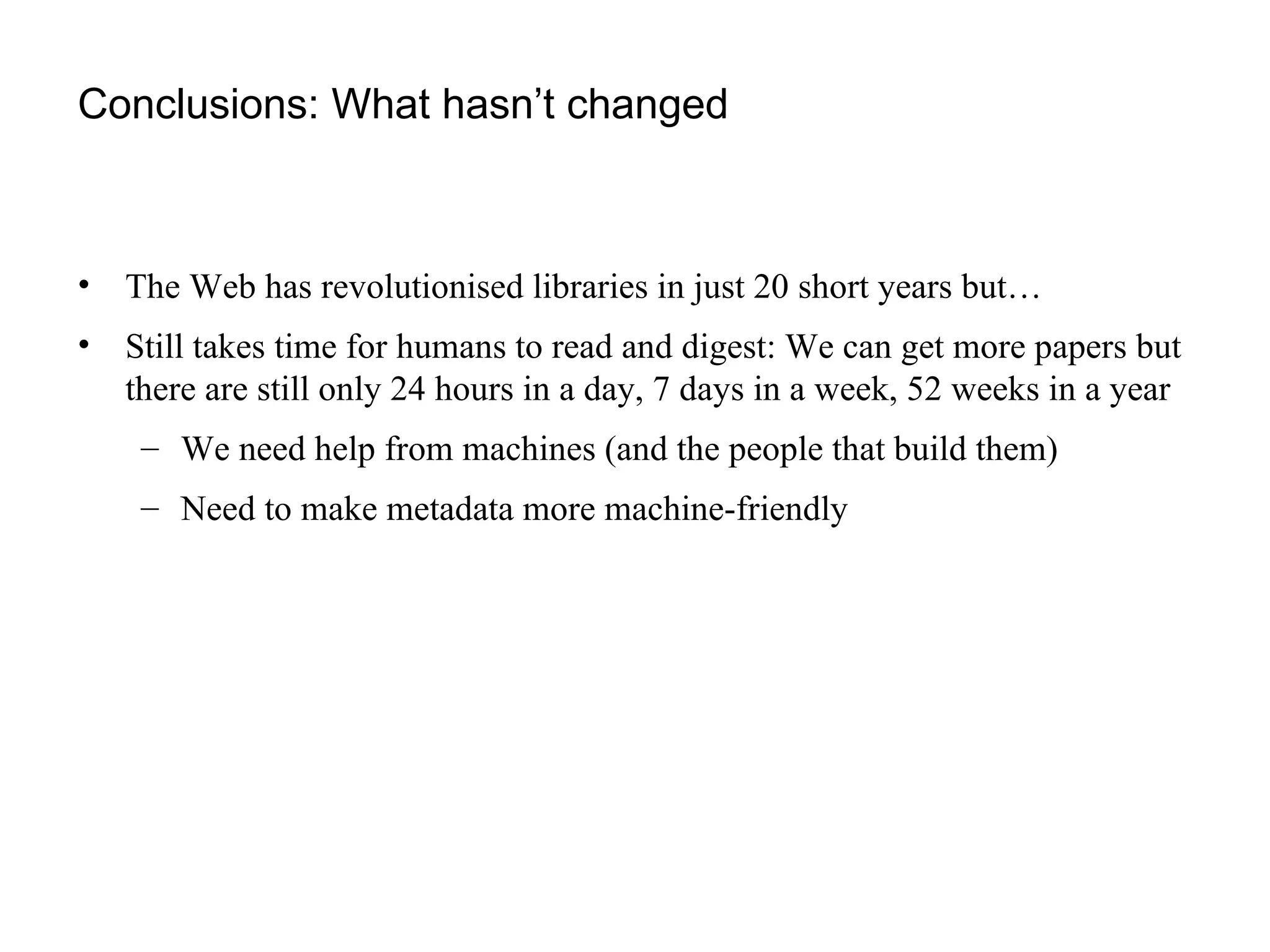 Conclusions: What hasn’t changed The Web has revolutionised libraries in just 20 short years but… Still takes time for humans to read and digest: We can get more papers but there are still only 24 hours in a day, 7 days in a week, 52 weeks in a year We need help from machines (and the people that build them) Need to make metadata more machine-friendly 