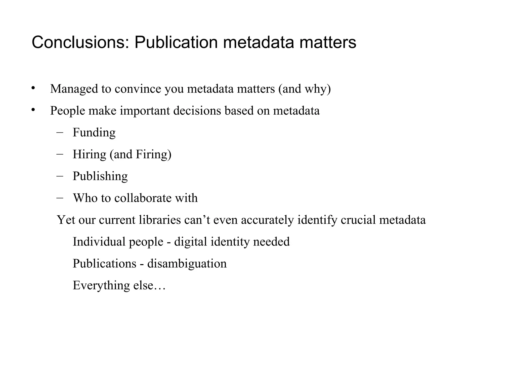 Conclusions: Publication metadata matters Managed to convince you metadata matters (and why) People make important decisions based on metadata Funding Hiring (and Firing) Publishing Who to collaborate with Yet our current libraries can’t even accurately identify crucial metadata Individual people - digital identity needed Publications - disambiguation Everything else… 