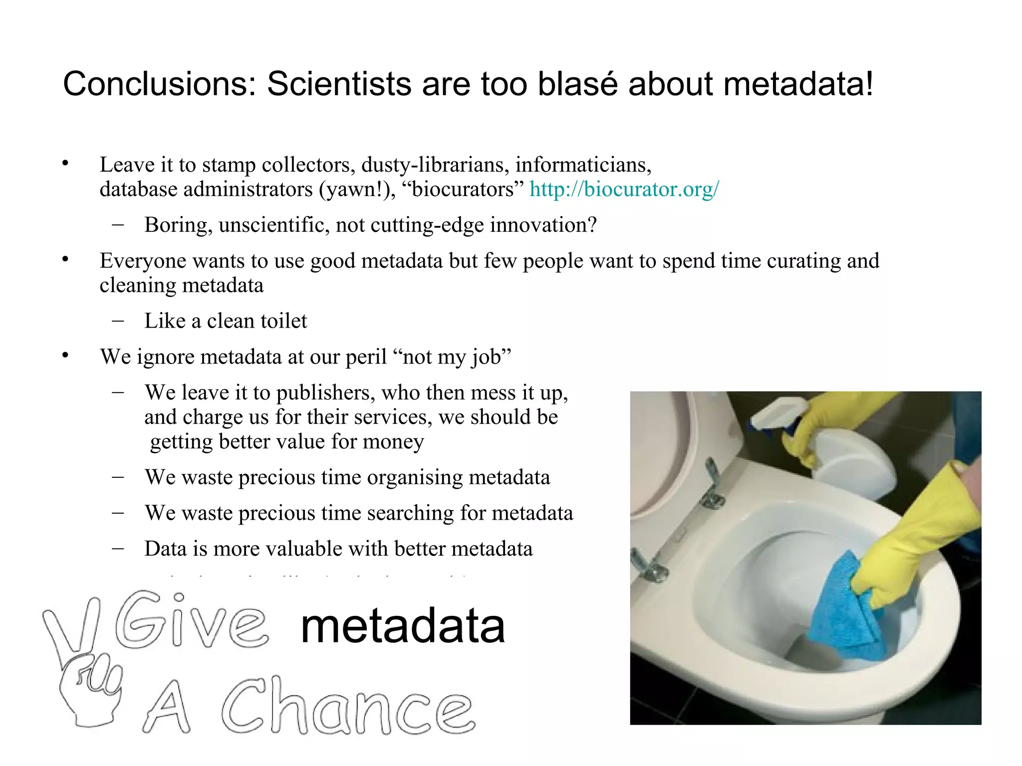 Conclusions: Scientists are too blasé about metadata! Leave it to stamp collectors, dusty-librarians, informaticians,  database administrators (yawn!), “biocurators”  http://biocurator.org/   Boring, unscientific, not cutting-edge innovation? Everyone wants to use good metadata but few people want to spend time curating and cleaning metadata Like a clean toilet We ignore metadata at our peril “not my job” We leave it to publishers, who then mess it up,  and charge us for their services, we should be  getting better value for money  We waste precious time organising metadata We waste precious time searching for metadata Data is more valuable with better metadata Have a look at citeulike (and other tools)  metadata 
