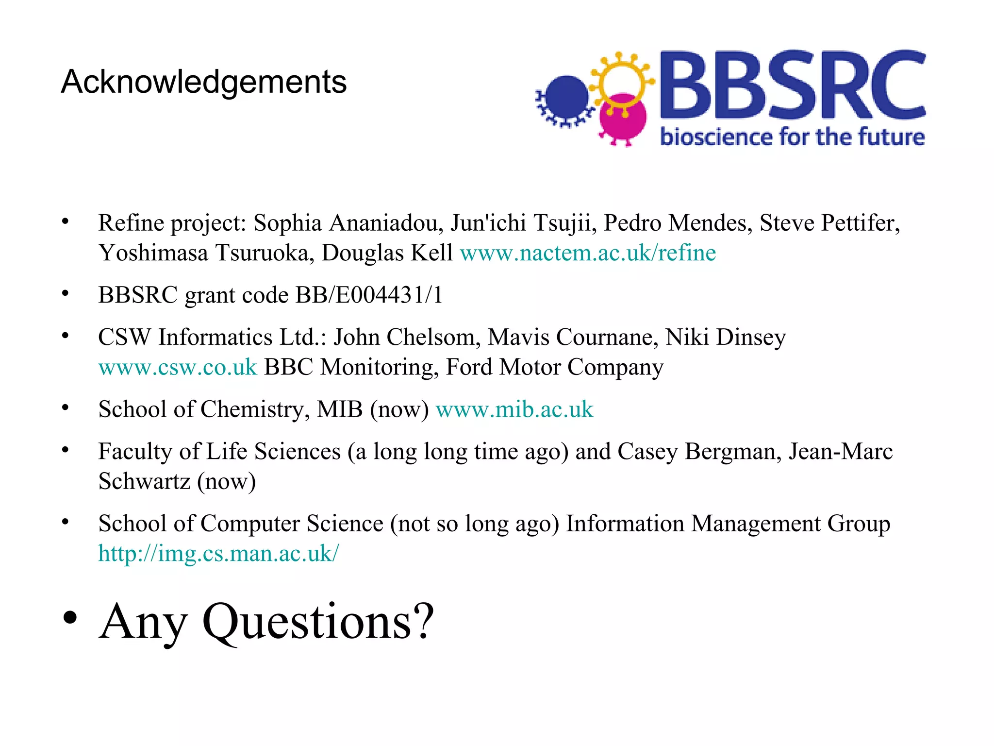 Acknowledgements Refine project: Sophia Ananiadou, Jun'ichi Tsujii, Pedro Mendes, Steve Pettifer, Yoshimasa Tsuruoka, Douglas Kell  www.nactem.ac.uk/refine   BBSRC grant code BB/E004431/1 CSW Informatics Ltd.: John Chelsom, Mavis Cournane, Niki Dinsey  www.csw.co.uk  BBC Monitoring, Ford Motor Company School of Chemistry, MIB (now)  www.mib.ac.uk   Faculty of Life Sciences (a long long time ago) and Casey Bergman, Jean-Marc Schwartz (now) School of Computer Science (not so long ago) Information Management Group  http://img.cs.man.ac.uk/   Any Questions? 