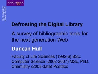 Defrosting the Digital Library A survey of bibliographic tools for the next generation Web Duncan Hull Faculty of Life Sciences (1992-6) BSc.  Computer Science (2002-2007) MSc, PhD.  Chemistry (2008-date) Postdoc 