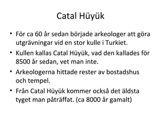 Catal Hüyük För ca 60 år sedan började arkeologer att göra utgrävningar vid en stor kulle i Turkiet.  Kullen kallas Catal Hüyük, vad den kallades för 8500 år sedan, vet man inte. Arkeologerna hittade rester av bostadshus och tempel. Från Catal Hüyük kommer också det äldsta tyget man påträffat. (ca 8000 år gamalt) 