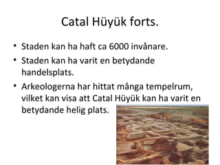 Catal Hüyük forts. Staden kan ha haft ca 6000 invånare. Staden kan ha varit en betydande handelsplats.  Arkeologerna har hittat många tempelrum, vilket kan visa att Catal Hüyük kan ha varit en betydande helig plats. 