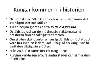 Kungar kommer in i historien När det ska bo 50 000 i en och samma stad krävs det att någon styr och ställer.  Till en början gjordes detta av  de äldstes råd. De äldstes råd var de mäktigaste släkterna samt prästerna från de viktigaste templen.  Om staden skulle anfallas, ansåg de äldstes råd att det vore bra med en ledare, och utsåg då en kung. Kan ha varit den viktigaste prästen. Från 2800 f.kr fanns det en kung i Uruk.  Kungen kunde sen erövra andra städer och samla dem till ett rike. 