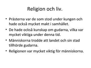 Religion och liv.  Prästerna var de som stod under kungen och hade också mycket makt i samhället.  De hade också kunskap om gudarna, vilka var mycket viktiga under denna tid.  Människorna trodde att landet och sin stad tillhörde gudarna.  Religionen var mycket viktig för människorna. 