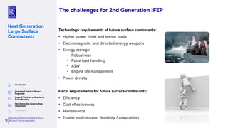 Rolls-RoyceDefence| © 2018 Rolls-Royce
No Export Controlclassification12
Next Generation
Large Surface
Combatants
Technology requirements of future surface combatants:
• Higher power hotel and sensor loads
• Electromagnetic and directed energy weapons
• Energy storage:
• Robustness
• Pulse load handling
• ASW
• Engine life management
• Power density
Fiscal requirements for future surface combatants:
• Efficiency
• Cost effectiveness
• Maintenance
• Enable multi-mission flexibility / adaptability
The challenges for 2nd Generation IFEP
 