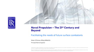 Rolls-RoyceDefence | © 2018
Commercial-in-Confidence
No Export Controlclassification
Naval Propulsion – The 21st Century and
Beyond
Facilitating the needs of future surface combatants
Simon O’Connor BEng MIMarEst
Principal Marine Engineer
© Rolls-Royce plc 2018. The information in this document is the property of Rolls-Royce plc and may not be copied, communicated to a third party, or used for any purpose other than that
for which it is supplied, without the express written consent of Rolls-Royce plc.
While the information is given in good faith based upon the latest information available to Rolls-Royce plc, no warranty or representation is given concerning such information, which must not
be taken as establishing any contractual or other commitment binding upon Rolls-Royce plc or any of its subsidiary or associated companies.
 