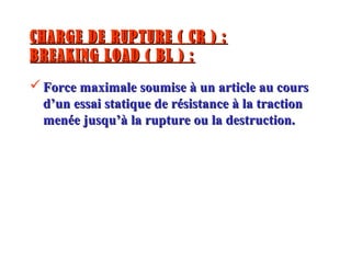 CHARGE DE RUPTURE ( CR ) :CHARGE DE RUPTURE ( CR ) :
BREAKING LOAD ( BL ) :BREAKING LOAD ( BL ) :
 Force maximale soumise à un article au coursForce maximale soumise à un article au cours
d’un essai statique de résistance à la tractiond’un essai statique de résistance à la traction
menée jusqu’à la rupture ou la destruction.menée jusqu’à la rupture ou la destruction.
 
