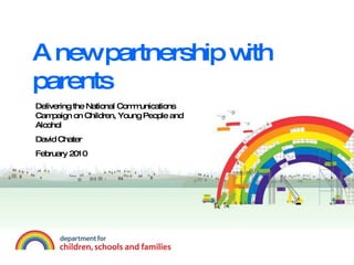 A new partnership with parents Delivering the National Communications Campaign on Children, Young People and Alcohol David Chater  February 2010 