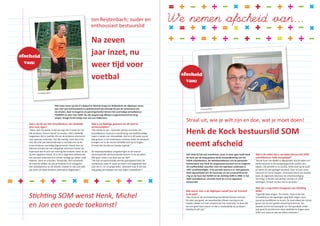 Zelf vindt hij het wat overdreven, maar in onze ogen heeft Henk
de Kock aan de wieg gestaan bij de totstandkoming van het
FOOR schoolbestuur. Als beleidsambtenaar van de gemeente
Reimerswaal was Henk de aangewezen persoon om te fungeren
als onafhankelijk voorzitter toen het openbaar onderwijs in
1997 verzelfstandigde. In de periode daarna is er veel gebeurd,
denk bijvoorbeeld aan de invoering van de Lumpsumfinancie-
ring en de fusie met NAMS tot de stichting SOM in 2008. In het
SOM schoolbestuur vervulde Henk de rol van algemeen
bestuurslid.
Wat waren voor u de afgelopen twaalf jaar de ‘krenten’
in de pap?
“Dan moet ik de samenwerking met Michel Damen noemen.
De sfeer was goed, we waardeerden elkaars mening en we
hadden allebei ons hart verpand aan het onderwijs. Ik denk dat
we een goed team waren en dat is noodzakelijk als je elkaars
klankbord wilt zijn.”
Wat is de reden dat u uw taken binnen het SOM
schoolbestuur hebt neergelegd?
“Na de fusie met NAMS is afgesproken dat de leden van
beide besturen in de overgangsperiode zouden aan­
blijven. Die periode is nu voorbij. SOM staat op de kaart
en werkt als een gedegen eenheid. Voor mij een mooi
moment om op te stappen. Daarnaast heb ik een drukke
baan als algemeen directeur bij schoolvereniging
‘De Kring’ in Brielle met dertien scholen en 2500
leerlingen. Ik hoef me dus niet te vervelen.”
Wat zou u nog willen meegeven aan Stichting
SOM?
“Eigenlijk twee dingen. Ten eerste hoop ik dat het
schoolbestuur de ingeslagen weg blijft volgen, door
vooral op hoofdlijnen te sturen. Je moet elkaar de ruimte
geven om tot een goede uitvoering te komen. Ten
tweede vind ik het belangrijk om het openbaar onder-
wijs goed te positioneren door duidelijk te krijgen waar
SOM voor staat en wat we willen uitstralen.”
Had u als lid van het schoolbestuur een duidelijk
doel voor ogen?
“Zeker, wat mij opvalt, is dat we nog niet in staat zijn om
alle kinderen ‘binnen boord’ te houden. Het is wettelijk
toegestaan dat er jaarlijks 2% van de kinderen uitstroomt
naar speciaal onderwijs. Dat lijkt weinig, maar dat is het
niet. Na acht jaar basisonderwijs is namelijk een op de
zeven kinderen voortijdig uitgestroomd. Vooral voor de
kleinere scholen kan een dergelijke uitstroom funest zijn.
Daarnaast ben ik echt van mening dat kinderen beter af zijn
op een reguliere school. Zo is het is algemeen bekend dat
het speciaal onderwijs zich minder toelegt op vakken zoals
rekenen, lezen en schrijven. Terwijl dat, wat mij betreft,
de mooiste vakken zijn die je kinderen kunt meegeven.
Het schoolbestuur en de scholen moeten er dan ook alles
aan doen om deze kinderen optimaal te begeleiden.”
Straal uit, wie je wilt zijn en doe, wat je moet doen!
Henk de Kock
Henk de Kock bestuurslid SOM
neemt afscheid
Na zeven
jaar inzet, nu
weer tijd voor
voetbal afscheid
van:
Jon Reijtenbach
Jon Reijtenbach; ouder en
enthousiast bestuurslid
Wat is uw bijdrage geweest om dit doel te
verwezenlijken?
“Om eerlijk te zijn… bijzonder weinig concreets. Als
schoolbestuur houd je je vooral bezig met bedrijfsmatige
zaken in plaats van inhoudelijke. Wat ik in dit kader vooral
heb gedaan, is het onderwerp continue onder de aandacht
brengen om zo de neuzen dezelfde kant op te krijgen.
Ik hoop dat me dat een beetje is gelukt.”
De tweemaandelijkse vergaderingen en de daaruit
voortvloeiende werkzaamheden komen nu te vervallen.
Wat gaat u doen met deze zee van tijd?
“Die tijd zal waarschijnlijk worden gesoupeerd door de
voetbalclub, waar ik naast secretaris ook begeleider ben
voor de 11- en 12-jarige leden. Uiteraard trap ik zelf ook
nog graag een balletje met mijn eigen voetbalteam.”
Met twee zoons op obs D’n Bogerd te Waarde droeg Jon Reijtenbach de afgelopen zeven
jaar met veel enthousiasme en gedrevenheid zijn steentje bij aan de continuïteit van
de scholen, door te fungeren als penningmeester binnen het voormalige schoolbestuur
FOORZES en later voor SOM. Nu zijn jongste telg officieel is gepromoveerd tot brug­
pieper, draagt hij het stokje over aan Leo Hollemans.
afscheid
van:
Stichting SOM wenst Henk, Michel
en Jon een goede toekomst!
 