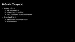 Defender Viewpoint
• Assumptions
• AWS experience
• CloudTrail/CloudWatch
• Less knowledge of temp credentials
• Starting Point
• External party re: leaked data
• Events/Alarms
21
 