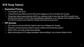 STS Temp Tokens
• Expiration/Timing:
• 15 minutes to 36 hours
• +CloudTrail event latency (from API call to logging on S3) of at least 20 minutes
• Temporary tokens generated by AWS (e.g. passing roles to services like EC2) usually have
shorter time frames (1 hour). But automatically refreshed, so an attacker who’s gained control
of an EC2 instance only needs to refresh their tokens every hour.
• API Access
• Can use any service that the original user has privileges for, except…
• Sessions using temporary tokens cannot create more temporary tokens
• Within STS, can only invoke AssumeRole
• Many techniques for Privilege escalation (AssumeRole), not a barrier (follow rhino)
29
 