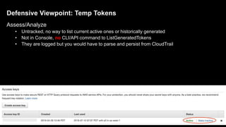 Defensive Viewpoint: Temp Tokens
Assess/Analyze
• Untracked, no way to list current active ones or historically generated
• Not in Console, no CLI/API command to ListGeneratedTokens
• They are logged but you would have to parse and persist from CloudTrail
30
 