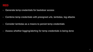 RED
- Generate temp credentials for backdoor access
- Combine temp credentials with presigned urls, lambdas, log attacks
- Consider lambdas as a means to persist temp credentials
- Assess whether logging/alerting for temp credentials is being done
37
 